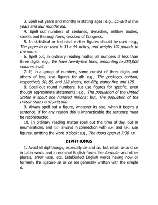 3. Spell out years and months in stating ages: e.g., Edward is five
years and four months old.
4. Spell out numbers of centuries, dynasties, military bodies,
streets and thoroughfares, sessions of Congress.
5. In statistical or technical matter figures should be used: e.g.,
The paper to be used is 33 × 44 inches, and weighs 120 pounds to
the ream.
6. Spell out, in ordinary reading matter, all numbers of less than
three digits: e.g., We have twenty-five titles, amounting to 250,000
volumes in all.
7. If, in a group of numbers, some consist of three digits and
others of less, use figures for all: e.g., The packages contain,
respectively, 50, 85, and 128 sheets, not fifty, eighty-five, and 128.
8. Spell out round numbers, but use figures for specific, even
though approximate statements: e.g., The population of the United
States is about one hundred millions; but, The population of the
United States is 92,000,000.
9. Always spell out a figure, whatever its size, when it begins a
sentence. If for any reason this is impracticable the sentence must
be reconstructed.
10. In ordinary reading matter spell out the time of day, but in
enumerations, and {33} always in connection with A.M. and P.M., use
figures, omitting the word o’clock: e.g., The doors open at 7:30 P.M.
DIPHTHONGS
1. Avoid all diphthongs, especially æ and œ, but retain æ and œ
in Latin words and in nominal English forms like formulæ and other
plurals, arbor vitæ, etc. Established English words having now or
formerly the ligature æ or œ are generally written with the simple
e.
 