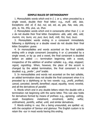 SIMPLE RULES OF ORTHOGRAPHY
1. Monosyllablic words which end in f, l, or s, when preceded by a
single vowel, double their final letter: e.g., muff, still, lass.
Exceptions: clef, of, if, bul, nul, sal, sol, as, gas, has, was, yes,
gris, is, his, this, pus, us, thus.
2. Monosyllabic words which end in consonants other than f, l, or
s do not double their final letter. Exceptions: abb, add, ebb, odd,
mumm, inn, bunn, err, purr, burr, butt, mitt, fizz, fuzz, buzz.
3. Monosyllabic words ending in a consonant immediately
following a diphthong or a double vowel do not double their final
letter. Exception: guess.
4. In monosyllables and words accented on the final syllable
ending with a single consonant (excepting h or x) preceded by a
single vowel, or by qu and a vowel, the final consonant is doubled
before an added {34} termination beginning with a vowel,
irrespective of the addition of another syllable: e.g., stop, stopped;
regret, regretting. When, however, the place of the accent is
changed by the added termination, the final consonant is not
doubled: e.g., prefer´, pref´erable.
5. In monosyllables and words not accented on the last syllable,
an added termination does not double the final consonant when it is
preceded by a diphthong or by two vowels: e.g., profit, profited;
cancel, canceled; benefit, benefited; equal, equality, novel, novelist,
and all the derivatives of parallel.
6. Words which end in any double letters retain the double with a
termination not beginning with the same letter. This rule also holds
for derivatives formed by means of prefixes: e.g., agreeing, calling,
recall. Exceptions: instalment, enrolment, skilful, wilful,
enthralment, pontific, withal, until, and similar derivatives.
7. Words ending in -our, the u being unsounded, are spelled -or,
with the exception of Saviour and glamour. The English custom is to
retain the -our in most words having this ending.
 