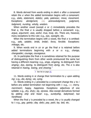8. Words derived from words ending in silent e after a consonant
retain the e when the added termination begins with a consonant:
e.g., state, statement, stately; pale, paleness; move, movement.
Exceptions: abridgment, {35} acknowledgment, judgment,
lodgment, nursling, wholly, wisdom.
When another vowel (except e or i) immediately precedes the
final e, the final e is usually dropped before a consonant: e.g.,
argue, argument; awe, awful; true, truly, etc. There are, however,
many exceptions to this rule: e.g., eye, eyesight, etc.
When the termination begins with a vowel, the final e is omitted:
e.g., sale, salable; bride, bridal; force, forcible. Exceptions:
mileage, etc.
9. When words end in ce or ge the final e is retained before
added terminations beginning with a or o: e.g., change,
changeable; courage, courageous.
10. In participles the final e is sometimes retained for the purpose
of distinguishing them from other words pronounced the same but
having a different meaning: e.g., singe, singeing, to distinguish from
singing; dye, dyeing, to distinguish from dying, etc. The e is also
retained in hoeing, toeing, and shoeing.3
3 See list on page 37.
11. Words ending in ie change their termination to y upon adding
ing: e.g., die, dying; vie, vying.
12. Words ending in y preceded by a consonant change the y to i
before any added termination not beginning with i: e.g., {36} merry,
merriment; happy, happiness. Exceptions: adjectives of one
syllable: e.g., dry, dryly; sly, slyness. Also except derivatives formed
by adding ship and hood: e.g., suretyship, babyhood; but
hardihood.
When the final y is preceded by a vowel, the y is usually changed
to i: e.g., gay, gaiety; day, daily; pay, paid; lay, laid, etc.
 