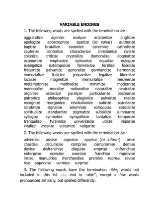 VARIABLE ENDINGS
1. The following words are spelled with the termination ize:
aggrandize agonize analyze anatomize anglicize
apologize apostrophize apprize (to value) authorize
baptize brutalize canonize catechize catholicize
cauterize centralize characterize christianize civilize
colonize criticize crystallize demoralize dogmatize
economize emphasize epitomize equalize eulogize
evangelize extemporize familiarize fertilize fossilize
fraternize galvanize generalize gormandize harmonize
immortalize italicize jeopardize legalize liberalize
localize magnetize memorialize mesmerize
metamorphize methodize minimize modernize
monopolize moralize nationalize naturalize neutralize
organize ostracize paralyze particularize pasteurize
patronize philosophize plagiarize pulverize realize
recognize reorganize revolutionize satirize scandalize
scrutinize signalize solemnize soliloquize specialize
spiritualize standardize stigmatize subsidize summarize
syllogize symbolize sympathize tantalize temporize
tranquilize tyrannize universalize utilize vaporize
vitalize vocalize vulcanize vulgarize
2. The following words are spelled with the termination ise:
advertise advise appraise apprise (to inform) arise
chastise circumcise comprise compromise demise
devise disfranchise disguise emprise enfranchise
enterprise exercise exorcise franchise improvise
incise manuprise merchandise premise reprise revise
rise supervise surmise surprise
3. The following words have the termination -ible; words not
included in this list {39} end in -able6
, except a few words
pronounced similarly, but spelled differently.
 