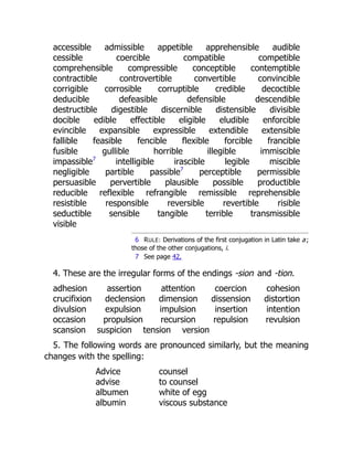 accessible admissible appetible apprehensible audible
cessible coercible compatible competible
comprehensible compressible conceptible contemptible
contractible controvertible convertible convincible
corrigible corrosible corruptible credible decoctible
deducible defeasible defensible descendible
destructible digestible discernible distensible divisible
docible edible effectible eligible eludible enforcible
evincible expansible expressible extendible extensible
fallible feasible fencible flexible forcible francible
fusible gullible horrible illegible immiscible
impassible7
intelligible irascible legible miscible
negligible partible passible7
perceptible permissible
persuasible pervertible plausible possible productible
reducible reflexible refrangible remissible reprehensible
resistible responsible reversible revertible risible
seductible sensible tangible terrible transmissible
visible
6 RULE: Derivations of the first conjugation in Latin take a;
those of the other conjugations, i.
7 See page 42.
4. These are the irregular forms of the endings -sion and -tion.
adhesion assertion attention coercion cohesion
crucifixion declension dimension dissension distortion
divulsion expulsion impulsion insertion intention
occasion propulsion recursion repulsion revulsion
scansion suspicion tension version
5. The following words are pronounced similarly, but the meaning
changes with the spelling:
Advice counsel
advise to counsel
albumen white of egg
albumin viscous substance
 