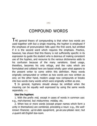 {45}
COMPOUND WORDS
THE general theory of compounding is that when two words are
used together with but a single meaning, the hyphen is employed if
the emphasis of pronunciation falls upon the first word, but omitted
if it is the second word which requires the emphasis. Practice,
however, has shown that this theory is not sufficiently specific in its
expression to guide the student who is desirous of making consistent
use of the hyphen, and recourse to the various dictionaries adds to
his confusion because of the many variations. Good usage,
therefore, becomes his only refuge, and the rules which are
formulated and collated here are based wholly upon what appears to
the present writer to come within this definition. Many words
originally compounded or written as two words are now written as
one; on the other hand, modern usage now compounds or breaks
into two words many words which were originally written as one.
¶ In general, hyphens should always be omitted when the
meaning can be equally well expressed by using the same words
separately. {46}
Use the hyphen:
1. With the prefix mid, except in cases of words in common use:
e.g., mid-channel, but midsummer, midday, etc.
2. When two or more words (except proper names which form a
unity in themselves) are combined, preceding a noun: e.g., the well-
known financier, up-to-date equipment, go-as-you-please race; but
a quaint old English tea-room.
 