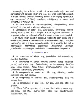 In applying this rule be careful not to hyphenate adjectives and
participles with adverbs which end in ly, nor with combinations such
as those referred to when following a noun or qualifying a predicate:
e.g., possessed of highly developed intelligence, a lawyer well
thought of in his own city.
3. In such words as attorney-general, vice-president, rear-
admiral, etc.; but not in viceroy, vicegerent, etc.
4. Compounds of color: e.g., olive-green, silver-gray, lemon-
yellow, red-hot, etc. But in simple cases of adjective and noun, as
brownish yellow or yellowish white the words are not compounded.
5. In nouns which stand in objective relation to each other, one of
whose components is derived from a transitive verb: e.g., I am your
well-wisher, He is a large property-holder, hero-worship, but not in
bookkeeper, bookmaker, copyholder, dressmaker, lawgiver,
proofreader, {47} taxpayer, and similar common short compounds.8
8 See page 50, Sec. 5.
6. In compounds of fellow: e.g., play-fellow, fellow-creatures,
etc.; but bedfellow.
7. In compounds of father, mother, brother, sister, daughter,
parent, and foster: e.g., father-feeling, mother-country, brother-
love, sister-empire, foster-father, great-grandfather, etc.; but
fatherland, fatherhead, grandfather.
8. In compounds of world and life: e.g., life-story, world-
influence, etc.; but lifetime.
9. In compounds of master: e.g., master-painter, etc.; but
masterpiece.
10. In compounds of god: e.g., sun-god, rain-god, etc.; but
godson.
11. When half or quarter, etc., is combined with a noun: e.g.,
half-circle, half-title, quarter-mile, etc.; but quartermaster,
headquarters, etc.
 