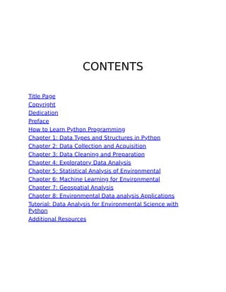 CONTENTS
Title Page
Copyright
Dedication
Preface
How to Learn Python Programming
Chapter 1: Data Types and Structures in Python
Chapter 2: Data Collection and Acquisition
Chapter 3: Data Cleaning and Preparation
Chapter 4: Exploratory Data Analysis
Chapter 5: Statistical Analysis of Environmental
Chapter 6: Machine Learning for Environmental
Chapter 7: Geospatial Analysis
Chapter 8: Environmental Data analysis Applications
Tutorial: Data Analysis for Environmental Science with
Python
Additional Resources
 