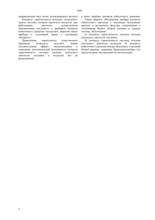 28909
2
направляющий весь поток подсасываемого воздуха в канал прибора контроля избыточного давления.
Контроль герметичности впусного воздушного
тракта системы питания двигателя воздухом при
работающем двигателе осуществлялся
объединением последнего с прибором контроля
избыточного давления посдеством закрытия винта
прибора и установкой крана в положение
«Открыто».
Приведённая совокупность существенных
признаков позволила получить новый
положительный эффект, заключающийся в
появлении дополнительной возможности контроля
герметичности системы питания дизельного
двигателя топливом и воздухом без её
разъединения.
Таким образом, объединение прибора контроля
избыточного давления с впускным воздушным
трактом и воздушного фильтра, соединённым с
топливными баками боевой машины в единую
систему, обеспечивает:
а) контроль герметичности системы питания
дизельного двигателя топливом;
б) контроль герметичности системы питания
дизельного двигателя воздухом; б) контроль
избыточного давления внутри обитаемых отделений
боевой машины, например, бронетранспортёра, что
предусмотрено инструкцией по эксплуатации.
 