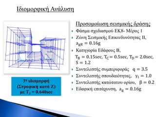 Προσομοίωση σεισμικής δράσης
 Φάσμα σχεδιασμού ΕΚ8- Μέρος 1
 Ζώνη Σεισμικής Επικινδυνότητας II,
agR = 0.16g
 Κατηγορία Εδάφους Β,
ΤB = 0.15sec, TC = 0.5sec, TD = 2.0sec,
S = 1.2
 Συντελεστής συμπεριφοράς q = 3.5
 Συντελεστής σπουδαιότητας, γI = 1.0
 Συντελεστής κατώτατου ορίου, β = 0.2
 Εδαφική επιτάχυνση, ag = 0.16g
Ιδιομορφική Ανάλυση
3η ιδιομορφή
(Στροφική κατά Ζ)
με Τ3 = 0.640sec
 