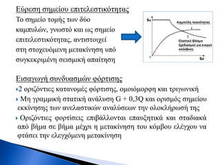 Εύρεση σημείου επιτελεστικότητας
Το σημείο τομής των δύο
καμπυλών, γνωστό και ως σημείο
επιτελεστικότητας, αντιστοιχεί
στη στοχευόμενη μετακίνηση υπό
συγκεκριμένη σεισμική απαίτηση
Εισαγωγή συνδυασμών φόρτισης
2 οριζόντιες κατανομές φόρτισης, ομοιόμορφη και τριγωνική
 Mη γραμμική στατική ανάλυση G + 0,3Q και ορισμός σημείου
εκκίνησης των ανελαστικών αναλύσεων την ολοκλήρωσή της
 Οριζόντιες φορτίσεις επιβάλλονται επαυξητικά και σταδιακά
από βήμα σε βήμα μέχρι η μετακίνηση του κόμβου ελέγχου να
φτάσει την ελεγχόμενη μετακίνηση
 