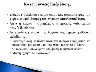  Σκοπός η βελτίωση της αντισεισμικής συμπεριφοράς του
φορέα, ο υποβιβασμός του σημείου επιτελεστικότητας
 Αιτία η έλλειψη τοιχωμάτων, η εμφανής «αδυναμία»
στην Υ διεύθυνση
 Αντιμετώπιση μέσω της διερεύνησης τριών μεθόδων
επέμβασης
◦ Εισαγωγή ενός επιπλέον ανοικτού πυρήνα τοιχωμάτων σε
συμμετρική και μη συμμετρική θέση με τον υφιστάμενο
◦ Οικονομική - στοχευμένη επέμβαση τοπικού επιπέδου
◦ Μικρή όχληση των κατοίκων
Κατευθύνσεις Επέμβασης
 