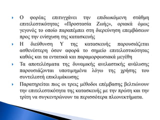  O φορέας επιτυγχάνει την επιδιωκόμενη στάθμη
επιτελεστικότητας «Προστασία Ζωής», οριακά όμως
γεγονός το οποίο παραπέμπει στη διερεύνηση επεμβάσεων
προς την ενίσχυση της κατασκευής
 Η διεύθυνση Υ της κατασκευής παρουσιάζεται
ασθενέστερη όσον αφορά το σημείο επιτελεστικότητας
καθώς και τα εντατικά και παραμορφωσιακά μεγέθη
 Τα αποτελέσματα της δυναμικής ανελαστικής ανάλυσης
παρουσιάζονται υποτιμημένα λόγω της χρήσης του
συντελεστή επικλιμάκωσης
 Παρατηρείται πως οι τρεις μέθοδοι επέμβασης βελτιώνουν
την επιτελεστικότητα της κατασκευής με την πρώτη και την
τρίτη να συγκεντρώνουν τα περισσότερα πλεονεκτήματα.
 