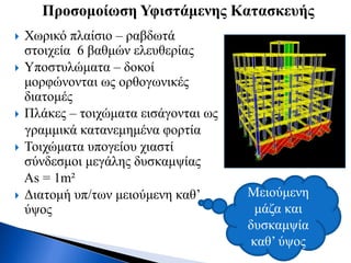  Χωρικό πλαίσιο – ραβδωτά
στοιχεία 6 βαθμών ελευθερίας
 Υποστυλώματα – δοκοί
μορφώνονται ως ορθογωνικές
διατομές
 Πλάκες – τοιχώματα εισάγονται ως
γραμμικά κατανεμημένα φορτία
 Τοιχώματα υπογείου χιαστί
σύνδεσμοι μεγάλης δυσκαμψίας
As = 1m²
 Διατομή υπ/των μειούμενη καθ’
ύψος
Προσομοίωση Υφιστάμενης Κατασκευής
Μειούμενη
μάζα και
δυσκαμψία
καθ’ ύψος
 
