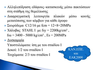  Αλληλεπίδραση εδάφους–κατασκευής μέσω πακτώσεων
στη στάθμη της θεμελίωσης
 Διαφραγματική λειτουργία πλακών μέσω κοινής
μετατόπισης των κόμβων για κάθε όροφο
 Σκυρόδεμα C12/16 με fcm = 12+8=20MPa
 Χάλυβας STAHL I με fsy = 2200kg/cm² ,
fsu = 3400 - 5000 kg/cm² , Es = 200MPa
 Δυσκαμψία
Υποστυλώματα: ίση με του σταδίου I
Δοκοί: 1/2 του σταδίου I
Τοιχώματα: 2/3 του σταδίου I
ΚΑΝ.ΕΠΕ.
και
ΕΑΚ2000
 
