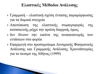  Γραμμική – ελαστική σχέση έντασης παραμόρφωσης
για τα δομικά στοιχεία
 Αποτύπωση της ελαστικής συμπεριφοράς της
κατασκευής μέχρι την πρώτη διαρροή, όμως
 δεν δίνουν την εικόνα της ανακατανομής των
εντάσεων στο φορέα
 Εφαρμογή στο προσομοίωμα Δυναμικής Φασματικής
Ανάλυσης και Γραμμικής Ανάλυσης Χρονοϊστορίας
για το σεισμό της Αθήνας (1999)
 