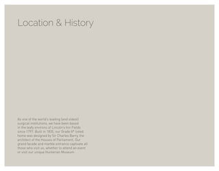 Location & History
As one of the world’s leading (and oldest)
surgical institutions, we have been based
in the leafy environs of Lincoln’s Inn Fields
since 1797. Built in 1835, our Grade II* listed
home was designed by Sir Charles Barry, the
architect of the Houses of Parliament. Our
grand facade and marble entrance captivate all
those who visit us, whether to attend an event
or visit our unique Hunterian Museum.
 