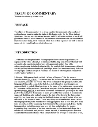 PSALM 130 COMME
TARY 
Written and edited by Glenn Pease 
PREFACE 
The object of this commentary is to bring together the comments of a number of 
authors in one place to make the study of this Psalm easier for the Bible student. 
Sometimes I do not have the author's name, and if it is known and told to me, I will 
give credit where it is due. If there is any author who does not wish his wisdom to be 
included in this study, I will remove it when that author expresses his wish to have it 
removed. My e-mail is glenn_p86@yahoo.com 
I
TRODUCTIO
 
1. “Whether the Prophet in this Psalm prays in his own name in particular, or 
represents the whole Church, it is manifest, that finding himself overwhelmed with 
adversities, he supplicates deliverance with passionate ardor. And while 
acknowledging that he is justly chastised by the hand of God, he encourages himself 
and all genuine believers to cherish good hope, since God is the everlasting deliverer 
of his people, and has always in readiness the means of effecting their rescue from 
death.” author unknown 
2. Barnes, “This psalm also is entitled “A Song of Degrees.” See the notes at 
Introduction to Psa_120:1-7. The author and the occasion on which it was composed 
are unknown, as is also the reason why it was included in this group of psalms.The 
language of the psalm seems to be that of an individual; but most interpreters 
suppose that it is an individual speaking in the name of the nation, and representing 
its calamities and its penitence. Some have imagined that the person represented as 
speaking in Psa_130:7-8, is a different individual from the one speaking in the other 
part of the psalm, but there seems to be no ground for this opinion. It is commonly 
supposed that the psalm had reference to the state of the Jews in the Babylonian 
captivity, but there is no necessity for limiting it to that period, if indeed it has any 
reference to the people of Israel. There were many occasions in their history when 
the language of the psalm would not be less appropriate than at that time. But there 
is no necessity at all for supposing that it refers to the nation as such. It may be the 
language of an individual, mourning over his sins, and pleading for mercy, 
expressing deep conviction of sin, and humble trust in God as the only hope for a 
convinced, condemned, and penitent sinner. As such, it would represent what has 
occurred in thousands of cases when sinners have been brought to conviction of sin, 
 