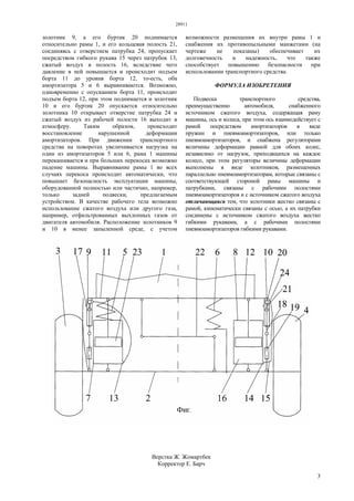28911
3
золотник 9, а его буртик 20 поднимается
относительно рамы 1, и его кольцевая полость 21,
соединяясь с отверстием патрубка 24, пропускает
посредством гибкого рукава 15 через патрубок 13,
сжатый воздух в полость 16, вследствие чего
давление в ней повышается и происходит подъем
борта 11 до уровня борта 12, то-есть, оба
амортизатора 5 и 6 выравниваются. Возможно,
одновременно с опусканием борта 11, происходит
подъем борта 12, при этом поднимается и золотник
10 и его буртик 20 опускается относительно
золотника 10 открывает отверстие патрубка 24 и
сжатый воздух из рабочей полости 16 выходит в
атмосферу. Таким образом, происходит
восстановление нарушенной деформации
амортизаторов. При движении транспортного
средства на поворотах увеличивается нагрузка на
один из амортизаторов 5 или 6, рама 1 машины
перекашивается и при больших перекосах возможно
падение машины. Выравнивание рамы 1 во всех
случаях перекоса происходит автоматически, что
повышает безопасность эксплуатации машины,
оборудованной полностью или частично, например,
только задней подвески, предлагаемым
устройством. В качестве рабочего тела возможно
использование сжатого воздуха или другого газа,
например, отфильтрованных выхлопных газов от
двигателя автомобиля. Расположение золотников 9
и 10 в менее запыленной среде, с учетом
возможности размещения их внутри рамы 1 и
снабжения их противопыльными манжетами (на
чертеже не показаны) обеспечивает их
долговечность и надежность, что также
способствует повышению безопасности при
использовании транспортного средства.
ФОРМУЛА ИЗОБРЕТЕНИЯ
Подвеска транспортного средства,
преимущественно автомобиля, снабженного
источником сжатого воздуха, содержащая раму
машины, ось и колеса, при этом ось взаимодействует с
рамой посредством амортизаторов в виде
пружин и пневмоамортизаторов, или только
пневмоамортизаторов, и снабжена регуляторами
величины деформации равной для обоих колес,
независимо от нагрузок, приходящихся на каждое
колесо, при этом регуляторы величины деформации
выполнены в виде золотников, размещенных
параллельно пневмоамортизаторам, которые связаны с
соответствующей стороной рамы машины и
патрубками, связаны с рабочими полостями
пневмоамортизаторов и с источником сжатого воздуха
отличающаяся тем, что золотники жестко связаны с
рамой, кинематически связаны с осью, а их патрубки
соединены с источником сжатого воздуха жестко
гибкими рукавами, а с рабочими полостями
пневмоамортизаторов гибкими рукавами.
Верстка Ж. Жомартбек
Корректор Е. Барч
 