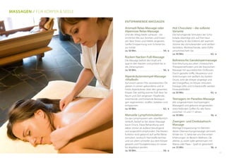 Hot Chocolate – die süßeste
Variante
Die beruhigende Stimulanz der Scho-
kolade überträgt sich auf Ihre Haut.
Einzigartig ist das Erlebnis der warmen
Ströme des stimulierenden und sanften
Verteilens. Wohlriechende, zarte Düfte
umschmeicheln Sie.
ca. 50 Min. . . . . . . . . . . . . . . . . . . . . . . . . .  62,- €
Balinesische Ganzkörpermassage
Eine Mischung aus alten chinesischen
Therapiemethoden und der klassischen
Massage mit ayurvedischen Einflüssen.
Durch gezielte Griffe, Akupressur und
Streichungen mit sanftem bis hartem
Druck, wird der Körper angeregt und
der Energiefluss im Körper stimuliert.
Etwaige Gifte und Schlackstoffe werden
hinausbefördert.
ca. 50 Min. . . . . . . . . . . . . . . . . . . . . . . . . .  62,- €
Teenagers im Paradies-Massage
Mit vorgewärmtem hochwertigem
Massageöl und gekonnt eingesetzten
streiche(l)nden Griffen für alle Teens
zwischen 13 und 17 Jahren.
ca. 50 Min. . . . . . . . . . . . . . . . . . . . . . . . . .  56,- €
Zwergen- und Dreikäsehoch-
Massage
Wohlige Entspannung! Im Rahmen
dieser Überraschungsmassage sammeln
Kinder bis 12 Jahre bei uns ihre ersten
Erfahrungen im Bereich Wellness. Ob
alleine, zu zweit oder gemeinsam mit
Mama oder Papa – Spaß ist garantiert!
ca. 25 Min. . . . . . . . . . . . . . . . . . . . . . . . . .  36,- €
Entspannende Massagen
Aromaöl Relax-Massage oder
Alpenrose Relax-Massage
Und der Alltag bleibt zuhause – ein
sinnlicher Mix aus Aromen und Essen-
zen lässt Stress und Hektik vergessen.
Sanfte Entspannung vom Scheitel bis
zur Sohle!
ca. 50 Min. . . . . . . . . . . . . . . . . . . . . . . . . .  59,- €
Rücken-Nacken-Fuß-Massage
Die Massage befreit den Kopf, ent-
spannt den Nacken und prickelt bis in
die Zehenspitzen.
ca. 50 Min. . . . . . . . . . . . . . . . . . . . . . . . . .  56,- €
Alpenkräuterstempel-Massage
»Vitalboli«
Auf einem zarten Film aromatischen Öls
gleiten in Leinen gebundene und er-
hitzte Alpenkräuter über den gesamten
Körper. Der wohlig warme Duft lässt Sie
Raum und Zeit vergessen. Klopfende,
streichende und kreisende Bewegun-
gen regenerieren, straffen, beleben und
entspannen.
ca. 50 Min. . . . . . . . . . . . . . . . . . . . . . . . . .  62,- €
Manuelle Lymphstimulation
Da das Lymphsystem sehr oberflächlich
verläuft, bedarf es bei dieser Massage
kaum Druck. Diese Behandlung wird
daher immer als äußerst beruhigend
und angenehm empfunden. Die Nieren-
funktion wird gekonnt auf sanfte Weise
stimuliert, wodurch Harnstoffe leichter
und vor allem schneller aus dem Körper
gespült und Flüssigkeitsstaus im Gewe-
be abgebaut werden.
ca. 50 Min. . . . . . . . . . . . . . . . . . . . . . . . . .  59,- €
Massagen // für Körper & Seele
11
 