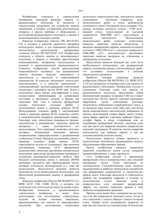 28913
2
Изобретение относится к строительным
материалам, имеющим функцию защиты от
радиоактивного облучения. В частности к
строительным материалам для устройства защиты
помещений, в которых установлены рентгеновские
аппараты и другие приборы и оборудование с
источниками радиоактивного излучения, а именно к
композиционным гипсовым плитам.
Известно изобретение [Патент РФ №2193247,
С2] в котором в качестве защитного материала
используется цемент, а для повышения прочности
используются металлические армирующие
элементы [Патент РФ №2193247, С2]. Изобретение
относится к области защиты от ионизирующего
излучения, а именно к способам приготовления
композиционных материалов, используемых в
атомной и радиохимической промышленности.
Сущность изобретения: способ приготовления
неорганического материала для радиационной
защиты включает загрузку связующего и
наполнителя в смеситель и перемешивание
компонентов. В качестве связующего используют
портландцемент, а в качестве наполнителя -
тонкодисперсный железосодержащий гематитовый
концентрат с размером частиц 40-50 мкм. Затем в
полученную смесь вводят пластификатор и воду,
осуществляют перемешивание до однородного
состояния и производят укладку в формы для
твердения. При этом в качестве армирующей
основы используют стальные фибры с
соотношением длины к диаметру, равным 20-30.
Использование стальных фибр с соотношением
длины к диаметру, равным 20-30, позволяет сделать
в неорганическом материале армирующий каркас,
благодаря чему значительно повышаются физико-
механические и радиационно- защитные свойства
материала, а также долговечность его
использования. Этот компонент позволяет получить
материал, обладающий высокими физико-
механическими характеристиками и радиационной
стойкостью (2 бала). Пределы соотношения длины к
диаметру стальных фибр, равные 20-30,
определяются исходя из следующего: при меньшем
соотношении, например, 10-15 армирование
недостаточное, поскольку при физико-механических
испытаниях происходит растрескивание материала и
ухудшение радиационно-защитных свойств. При
большем соотношении длины к диаметру (40-60)
возникают трудности при перемешивании смеси,
материал получается неоднородный и с теми же
недостатками. Недостатком решения является
большой вес из-за необходимости использовать для
обеспечения радиационной защиты и армирования
сталь.
Известно изобретение [Патент РФ №2200719, С2,
МПК G21F 1/04, C04B 28/14], в котором для
получения плит используется смеси на основе гипса.
Изобретение относится к промышленности
строительных материалов и может быть
использовано для изготовления строительных
изделий на основе гипсовых связующих,
предназначенных для защиты от ионизирующих
излучений. Для изготовления композиции
используют строительный гипс, замедлитель сроков
схватывания - молочную сыворотку, воду,
металлическую дробь и отход производства
оптического стекла. Указанный отход содержит 71%
свинца, истинная плотность отхода - 5100 кг/м3
.
Данный отход, измельченный до удельной
поверхности 1800-2000 см2
/г, использовали в
качестве наполнителя. Использование
металлической дроби позволяет значительно
повысить защитные свойства композитов, а
введение минеральной добавки, имеющей истинную
плотность 1900-2100 кг/м3
и удельную поверхность
4500-5000 см2
/г, дополнительно увеличивает
защитные свойства материала по отношению к
нейтронному излучению.
Недостатком является большой вес плит из-за
необходимости использовать для радиационной
защиты соединения свинца и металлическую дробь,
что усложняет использование в качестве
строительного материала.
Наиболее близким решением является
изобретение [Патент РФ №2393563, С2, МПК G21F
1/12] под названием «Гипсовая плита для защиты от
радиоактивного облучения». Изобретение состоит в
следующем. Гипсовая плита для защиты от
радиоактивного излучения, представляет собой
облицовочный материал толщиной 5-40 мм и имеет
удельный вес 0,8-2,0, причем гипсовая сердцевина
сформована путем схватывания раствора,
полученного добавлением гидравлического гипса, и
по меньшей мере одного вида либо двух или более
видов неорганических наполнителей, выбранных из
группы, включающей хлорид бария, оксид титана,
оксид бария, карбонат стронция, карбонат бария и
сульфат бария, и воды, содержащая или не
содержащая армирующие волокна, имеющая один
или два листа для покрытия внешних поверхностей
гипсовой сердцевины. В качестве листов покрытий
используется, как правило, картон, а так же
стекловолоконное полотно (ткань).
Недостатком является низкая прочность и
недостаточная способность радиационной защиты,
обусловленная образованием трещин.
Целью изобретения является повышение
защитной способности плиты путем снижения
трещинообразования, а также прочности.
Суть изобретения состоит в применения
армирующей сетки в поверхностном слое гипсовой
сердцевины плиты. Сетка выполнена из
стекловолокна. Стекловолоконная сетка является
традиционным и наиболее приемлемым материалом
для армирования поверхностей в строительстве,
прежде всего, благодаря прочности и стабильности
свойств (не подвержена коррозии в отличие от
металлических сеток). Наличие сетки в
поверхностном слое оказывает армирующий
эффект, что снижает появление трещин в зоне
наиболее подверженной трещинам.
Причем сетка может быть помещена как на одну,
так и на обе поверхности гипсовой плиты. Сетка за
счет сцепления с гипсом образует единую цельную
плиту. Поверх сетки укладывается покрытие из
картона или полотно из стекловолокна. В последнем
 