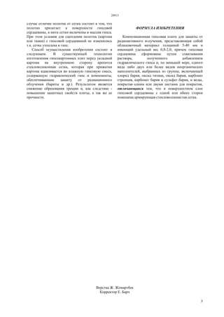 28913
3
случае отличие полотна от сетки состоит в том, что
полотно прилегает к поверхности гипсовой
сердцевины, а нити сетки включены в массив гипса.
При этом условия для сцепления полотна (картона
или ткани) с гипсовой сердцевиной не изменились
т.к. сетка утоплена в гипс.
Способ осуществления изобретения состоит в
следующем. В существующей технологии
изготовления гипсокартонных плит перед укладкой
картона на внутреннюю сторону крепится
стекловолоконная сетка, которая при прижатии
картона вдавливается во влажную гипсовую смесь,
содержащую гидравлический гипс и компоненты,
обеспечивающие защиту от радиационного
облучения (бариты и др.). Результатом является
снижение образования трещин и, как следствие -
повышение защитных свойств плиты, а так же ее
прочности.
ФОРМУЛА ИЗОБРЕТЕНИЯ
Композиционная гипсовая плита для защиты от
радиоактивного излучения, представляющая собой
облицовочный материал толщиной 5-40 мм и
имеющий удельный вес 0,8-2,0, причем гипсовая
сердцевина сформована путем схватывания
раствора, полученного добавлением
гидравлического гипса и, по меньшей мере, одного
вида либо двух или более видов неорганических
наполнителей, выбранных из группы, включающей
хлорид бария, оксид титана, оксид бария, карбонат
стронция, карбонат бария и сульфат бария, и воды,
покрытая одним или двумя листами для покрытия,
отличающаяся тем, что в поверхностном слое
гипсовой сердцевины с одной или обеих сторон
помещена армирующая стекловолокнистая сетка.
Верстка Ж. Жомартбек
Корректор Е. Барч
 