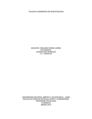 TALLER # 6 SEMINARIO DE INVESTIGACION
DOCENTE: ORLANDO PARRA CAÑON
ESTUDIANTE:
JOHANA RICO MORALES
C.C.1.088280.834
UNIVERSIDAD NACIONAL ABIERTA Y AN DISTANCIA – UNAD
ESCUELAS CIENCIAS SOCIALES ARTES Y HUMANIDADES
PROGRAMA PSICOLOGIA
FLORENCIA
MARZO 2014
 