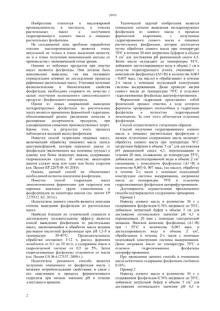 28918
2
Изобретение относится к масложировой
промышленности, в частности, к очистке
растительных масел с получением
гидратированного соевого масла и пищевых
растительных фосфатидов.
На сегодняшний день проблема переработки
отходов маслопроизводства является очень
актуальной не только в плане выделения веществ,
но и в плане получения максимальной выгоды от
производства с экономической точки зрения.
Одними из побочных продуктов при очистке
масел являются фосфатиды. Они должны быть
максимально выведены, так как оказывают
отрицательное влияние на последующие процессы
рафинации растительных масел. Учитывая полезные
физиологические и биологические свойства
фосфатидов, необходимо сохранять их качество с
целью получения полноценного самостоятельного
продукта - фосфатидного концентрата.
Одним из новых направлений выведения
негидратируемых фосфатидов из растительных
масел является применение ферментной гидратации,
обеспечивающей резкое увеличение качества и
расширение ассортимента продуктов, при
одновременном снижении производственных затрат.
Кроме того, в результате этого процесса
наблюдается высокий выход фосфатидов.
Известен способ гидратации пищевых масел,
включающий обработку пищевого масла липид-
ацилтрансферазой, которая переносит ацилы от
фосфатидов (включающих все основные группы) к
одному или более акцептору ацилов, содержащих
гидроксильную группу. В качестве акцепторов
ацилов служит вода или один или более стеролов
(см. Патент ЕР 2267108 А1 2010).
Однако, данный способ не обеспечивает
необходимой полноты извлечения фосфатидов.
Известен способ гидратации масел
липолитическими ферментами для гидролиза или
переноса ацильных групп гликолипидов и
фосфолипидов на акцепторы ацилов (см. патент ЕР
2275522 А2, 2011г).
Недостатком данного способа является неполная
степень выведения фосфатидов из растительных
масел.
Наиболее близким по технической сущности и
достигаемому положительному эффекту является
способ выведения фосфатидов из растительных
масел, заключающийся в обработке масла водным
раствором кислотной фосфолипазы при рН 1,5-3 и
температуре 30-45°С. Продолжительность
обработки составляет 1-12 ч, расход фермента
колеблется от 0,1 до 10 мг/л, а содержание влаги в
гидролизуемой системе от 0,5 до 5%. Затем
гидролизованные фосфатиды отделяются от масла
(см. Патент US № 6127137, 2000 г.).
Недостатком указанного способа является
получение очищенного от фосфатидов масла с
низкими потребительскими свойствами, в связи с
его окислением в процессе ферментативного
гидролиза при низком значении рН в течение
длительного времени.
Технической задачей изобретения является
повышение степени выведения негидратируемых
фосфатидов из соевого масла в процессе
ферментной гидратации, с получением
гидратированного соевого масла и пищевых
растительных фосфатидов, которая достигается
путем обработки соевого масла при температуре
70°С в течение 20 мин цитратным буфером в объеме
5 см3
для достижения рН реакционной смеси 4,5.
Затем масло охлаждают до температуры 55°С,
добавляют дистиллированную воду в объеме 2 см в
качестве гидратирующего агента, смешивают с
комплексом фосфолипаз (А1+В) в количестве 0,003
- 0,007 масс, (на масло) и обрабатывают в течение
2-х часов с помощью подходящей конструкции
системы выдерживания. Далее проводят нагрев
соевого масла до температуры 70°С и отделяют
гидролизованные фосфатиды центрифугированием.
Ферментная гидратация представляет собой
физический процесс очистки, в ходе которого
ферменты превращают неспособные к гидратации
фосфатиды в полностью гидратируемый
лизолецитин. За счет этого облегчается отделение
фосфатидов.
Способ осуществляется следующим образом.
Способ получения гидратированного соевого
масла и пищевых растительных фосфатидов с
низким остаточным содержанием масла включает:
обработку соевого масла при температуре 70°С
цитратным буфером в объеме 5 см3
для достижения
рН реакционной смеси 4,5, перемешивание в
течении 20 мин, охлаждение до температуры 55°С,
добавление дистиллированной воды в объеме 2 см3
смешивание с комплексом фосфолипаз (А1+В) в
количестве 0,003-0, 007 масс, (на масло), обработку
в течение 2-х часов с помощью подходящей
конструкции системы выдерживания, нагревание
масла до температуры 70°С и отделение
гидролизованных фосфатидов центрифугированием.
Достоверность осуществления предлагаемого
способа подтверждается следующими примерами.
Пример 1
Навеску соевого масла в количестве 50 г с
содержанием фосфатидов 0,76% нагревали до 70°С,
добавляли цитратный буфер в объеме 5 см для
достижения оптимального значения рН 4,5 и
перемешивали 20 мин с помощью электрической
мешалки. Вносили комплекс фосфолипаз (А1+В)
при t 55°С в количестве 0,003 масс. и
дистиллированную воду в объеме 2 см3
,
обрабатывали в течение 2-х часов с помощью
подходящей конструкции системы выдерживания.
Далее нагревали масло до температуры 70°С и
отделяли гидролизованные фосфатиды
центрифугированием.
При проведении данного способа в очищенном
масле остаточное содержание фосфатидов составило
0,16%.
Пример 2
Навеску соевого масла в количестве 50 г с
содержанием фосфатидов 0,76% нагревали до 70°С,
добавляли цитратный буфер в объеме 5 см3
для
достижения оптимального значения рН 4,5 и
 