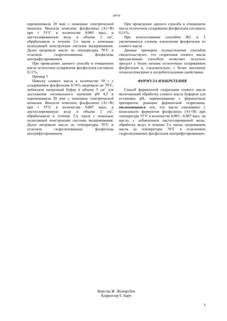 28918
3
перемешивали 20 мин с помощью электрической
мешалки. Вносили комплекс фосфолипаз (А1+В)
при t 55°С в количестве 0,005 масс, и
дистиллированную воду в объеме 2 см3
,
обрабатывали в течение 2-х часов с помощью
подходящей конструкции системы выдерживания.
Далее нагревали масло до температуры 70°С и
отделяли гидролизованные фосфатиды
центрифугированием.
При проведении данного способа в очищенном
масле остаточное содержание фосфатидов составило
0,11%.
Пример 3
Навеску соевого масла в количестве 50 г с
содержанием фосфатидов 0,76% нагревали до 70°С,
добавляли цитратный буфер в объеме 5 см3
для
достижения оптимального значения рН 4,5 и
перемешивали 20 мин с помощью электрической
мешалки. Вносили комплекс фосфолипаз (А1+В)
при t 55°С в количестве 0,007 масс, и
дистиллированную воду в объеме 2 см3
,
обрабатывали в течение 2-х часов с помощью
подходящей конструкции системы выдерживания.
Далее нагревали масло до температуры 70°С и
отделяли гидролизованные фосфатиды
центрифугированием.
При проведении данного способа в очищенном
масле остаточное содержание фосфатидов составило
0,11%.
При использовании способов №2 и 3
увеличивается степень извлечения фосфатидов из
соевого масла.
Данные примеров осуществления способов
свидетельствуют, что гидратация соевого масла
предлагаемым способом позволяет получать
продукт с более низким остаточным содержанием
фосфатидов и, следовательно, с более высокими
технологическими и потребительскими свойствами.
ФОРМУЛА ИЗОБРЕТЕНИЯ
Способ ферментной гидратации соевого масла
включающий обработку соевого масла буфером для
установки рН, перемешивание с ферментным
препаратом, реакцию ферментной гидратации,
отличающийся тем, что масло смешивают с
комплексом ферментов фосфолипаз (А1+В) при
температуре 55°С в количестве 0,003 - 0,007 масс. на
масло, с добавлением дистиллированной воды,
обработку ведут в течение 2-х часов, нагреванием
масла до температуры 70°С и отделением
гидролизованных фосфатидов центрифугированием.
Верстка Ж. Жомартбек
Корректор Е. Барч
 