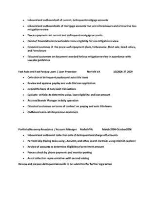  Inboundand outboundcall of current, delinquentmortgage accounts
 Inboundand outboundcalls of mortgage accounts that are in foreclosure and or in active loss
mitigationreview
 Processpayments on current and delinquentmortgage accounts
 Conduct financial interviewstodetermine eligibilityforlossmitigation review
 Educated customer of the process of repaymentplans, forbearance,Short sale,Deed inLieu,
and Foreclosure
 Educated customers on documentsneededforloss mitigationreviewinaccordance with
investorguidelines
Fast Auto and Fast Payday Loans / Loan Processor Norfolk VA 10/2006-2/ 2009
 Collectionofdelinquentpaydayand auto title loans
 Reviewand approve payday and auto tile loan application
 Depositto bank of dailycash transactions
 Evaluate vehiclesto determine value,loaneligibility,andloanamount
 AssistedBranch Manager indaily operation
 Educated customers on termsof contract on payday and auto title loans
 Outbound salescalls to previouscustomers
PortfolioRecoveryAssociates / Account Manager NorfolkVA March 2004-October2006
 Inboundand outbound collectioncallsof delinquentand charge off accounts
 Performskip tracing tasks using, Accurint,and other search methodsusinginternetexplorer
 Reviewof accounts to determine eligibilityofsettlementamount
 Processcheck by phone paymentsand monitorposting
 Assistcollectionrepresentativeswithsecondvoicing
Reviewand prepare delinquentaccountsto be submittedfor furtherlegal action
 