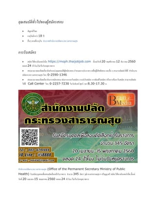 คุณสมบัติทั่วไปของผู้สมัครสอบ
 สัญชาติไทย
 อายุไม่ต่ากว่า 18 ปี
 อื่นๆ ตามที่ระบุใน ประกาศสานักงานปลัดกระทรวงสาธารณสุข
กำรรับสมัคร
 สมัครได้ทางอินเทอร์เน็ต https://moph.thaijobjob.com ตั้งแต่วันที่ 20 พฤศจิกายน-12 ธันวาคม 2560
ตลอด 24 ชั่วโมงไม่เว้นวันหยุดราชการ
 สอบถามรายละเอียดเกี่ยวกับตาแหน่งคุณสมบัติผู้สมัครสอบ กาหนดการประกาศ รายชื่อผู้มีสิทธิสอบ และอื่น ๆ สามารถติดต่อได้ที่ สานักงาน
ปลัดกระทรวงสาธารณสุข โทร. 0-2590-1346
 สอบถามรายละเอียดเกี่ยวกับการสมัครสอบ เช่นการกรอกใบสมัคร การส่งใบสมัคร การพิมพ์ใบสมัคร หรือการค้นหาใบสมัคร สามารถติดต่อ
ได้ที่ Call Center โทร. 0-2257-7230 ในวันจันทร์-ศุกร์ เวลา 8.30-17.30 น.
สานักงานปลัดกระทรวงสาธารณสุข (Office of the Permanent Secretary Ministry of Public
Health) รับสมัครบุคคลเพื่อสอบคัดเลือกเข้ารับราชการ จานวน 345 อัตรา วุฒิ ทางสาธารณสุข ฯ-ปริญญาตรี สมัครได้ทางอินเทอร์เน็ต ตั้งแต่
วันที่ 20 เมษายน-15 พฤษภาคม 2560 ตลอด 24 ชั่วโมง ไม่เว้นวันหยุดราชการ
 