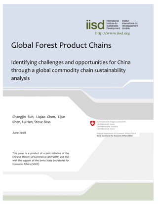 © 2008 International Institute for Sustainable
                                                                  Development (IISD)

                                                                  Published by the International Institute for
Global Forest Product Chains                                      Sustainable Development

                                                                  The International Institute for Sustainable
                                                                  Development contributes to sustainable
                                                                  development       by      advancing        policy
Identifying challenges and opportunities for China                recommendations on international trade and
                                                                  investment, economic policy, climate change,
through a global commodity chain sustainability                   measurement and assessment, and natural
                                                                  resources management. Through the Internet,
analysis                                                          we report on international negotiations and
                                                                  share knowledge gained through collaborative
                                                                  projects with global partners, resulting in more
                                                                  rigorous research, capacity building in
                                                                  developing countries and better dialogue
                                                                  between North and South.

                                                                  IISD’s vision is better living for all—
                                                                  sustainably; its mission is to champion
                                                                  innovation, enabling societies to live
                                                                  sustainably. IISD is registered as a charitable
Changjin  Sun,  Liqiao  Chen,  Lijun                              organization in Canada and has 501(c)(3) status
                                                                  in the United States. IISD receives core
Chen, Lu Han, Steve Bass                                          operating support from the Government of
                                                                  Canada, provided through the Canadian
                                                                  International Development Agency (CIDA), the
June 2008                                                         International Development Research Centre
                                                                  (IDRC) and Environment Canada; and from
                                                                  the Province of Manitoba. The institute receives
                                                                  project funding from numerous governments
                                                                  inside and outside Canada, United Nations
                                                                  agencies, foundations and the priate sector.
This  paper  is  a  product  of  a  joint  initiative  of  the 
Chinese Ministry of Commerce (MOFCOM) and IISD                    International    Institute  for    Sustainable
with the support of the Swiss State Secretariat for               Development
Economic Affairs (SECO)                                           161 Portage Avenue East, 6th Floor
                                                                  Winnipeg, Manitoba
                                                                  Canada R3B 0Y4
                                                                  Tel: +1 (204) 958–7700
                                                                  Fax: +1 (204) 958–7710
 