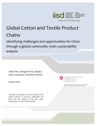 © 2008 International Institute for Sustainable
                                                           Development (IISD)

                                                           Published by the International Institute for
Global Cotton and Textile Product                          Sustainable Development

                                                           The International Institute for Sustainable
Chains                                                     Development contributes to sustainable
                                                           development by advancing policy
                                                           recommendations on international trade and
Identifying challenges and opportunities for China         investment, economic policy, climate change,
                                                           measurement and assessment, and natural
                                                           resources management. Through the Internet,
through a global commodity chain sustainability            we report on international negotiations and
                                                           share knowledge gained through collaborative
analysis                                                   projects with global partners, resulting in more
                                                           rigorous research, capacity building in
                                                           developing countries and better dialogue
                                                           between North and South.

                                                           IISD’s vision is better living for all—
                                                           sustainably; its mission is to champion
                                                           innovation, enabling societies to live
                                                           sustainably. IISD is registered as a charitable
 Jiahua Pan, Chengshan Chu, Xinghu                         organization in Canada and has 501(c)(3) status
                                                           in the United States. IISD receives core
 Zhao, Yuqing Cui, Tancrède Voituriez                                                              
                                                           operating support from the Government of
                                                           Canada, provided through the Canadian
                                                           International Development Agency (CIDA), the
 October 2008                                              International Development Research Centre
                                                           (IDRC) and Environment Canada; and from
                                                           the Province of Manitoba. The institute receives    
                                                           project funding from numerous governments
                                                           inside and outside Canada, United Nations
                                                           agencies, foundations and the priate sector.
 This paper is the product of a joint initiative of the 
 Chinese  Ministry  of  Commerce  (MOFCOM)  and            International Institute for Sustainable
 IISD),  with  the  support  of  the  Swiss  State         Development
 Secretariat for Economic Affairs (SECO).                  161 Portage Avenue East, 6th Floor
                                                           Winnipeg, Manitoba
                                                           Canada R3B 0Y4
                                                           Tel: +1 (204) 958–7700
                                                           Fax: +1 (204) 958–7710
 