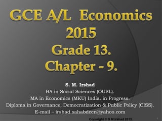 S. M. Irshad
BA in Social Sciences (OUSL).
MA in Economics (MKU) India. in Progress.
Diploma in Governance, Democratization & Public Policy (CISS).
E-mail – irshad.sahabdeen@yahoo.com
Copyright © S M Irshad 2013. 1
 