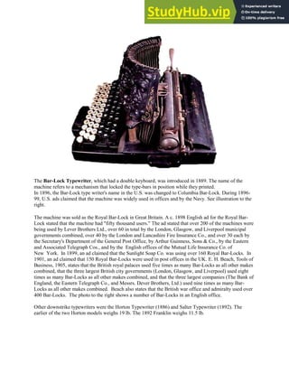 The Bar-Lock Typewriter, which had a double keyboard, was introduced in 1889. The name of the
machine refers to a mechanism that locked the type-bars in position while they printed.
In 1896, the Bar-Lock type writer's name in the U.S. was changed to Columbia Bar-Lock. During 1896-
99, U.S. ads claimed that the machine was widely used in offices and by the Navy. See illustration to the
right.
The machine was sold as the Royal Bar-Lock in Great Britain. A c. 1898 English ad for the Royal Bar-
Lock stated that the machine had "fifty thousand users." The ad stated that over 200 of the machines were
being used by Lever Brothers Ltd., over 60 in total by the London, Glasgow, and Liverpool municipal
governments combined, over 40 by the London and Lancashire Fire Insurance Co., and over 30 each by
the Secretary's Department of the General Post Office, by Arthur Guinness, Sons & Co., by the Eastern
and Associated Telegraph Cos., and by the English offices of the Mutual Life Insurance Co. of
New York. In 1899, an ad claimed that the Sunlight Soap Co. was using over 160 Royal Bar-Locks. In
1901, an ad claimed that 150 Royal Bar-Locks were used in post offices in the UK. E. H. Beach, Tools of
Business, 1905, states that the British royal palaces used five times as many Bar-Locks as all other makes
combined, that the three largest British city governments (London, Glasgow, and Liverpool) used eight
times as many Bar-Locks as all other makes combined, and that the three largest companies (The Bank of
England, the Eastern Telegraph Co., and Messrs. Dever Brothers, Ltd.) used nine times as many Bar-
Locks as all other makes combined. Beach also states that the British war office and admiralty used over
400 Bar-Locks. The photo to the right shows a number of Bar-Locks in an English office.
Other downstrike typewriters were the Horton Typewriter (1886) and Salter Typewriter (1892). The
earlier of the two Horton models weighs 19 lb. The 1892 Franklin weighs 11.5 lb.
 