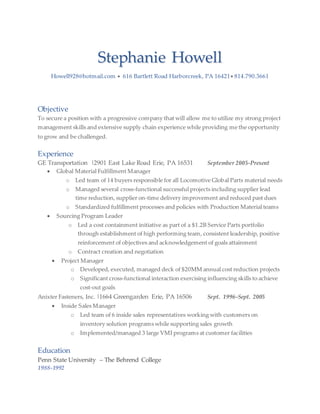 Stephanie Howell
Howell928@hotmail.com  616 Bartlett Road Harborcreek, PA 16421 814.790.3661
Objective
To secure a position with a progressive company that will allow me to utilize my strong project
management skills and extensive supply chain experience while providing me the opportunity
to grow and be challenged.
Experience
GE Transportation |2901 East Lake Road Erie, PA 16531 September 2005-Present
 Global Material Fulfillment Manager
o Led team of 14 buyers responsible for all Locomotive Global Parts material needs
o Managed several cross-functional successful projects including supplier lead
time reduction, supplier on-time delivery improvement and reduced past dues
o Standardized fulfillment processes and policies with Production Material teams
 Sourcing Program Leader
o Led a cost containment initiative as part of a $1.2B Service Parts portfolio
through establishment of high performing team, consistent leadership, positive
reinforcement of objectives and acknowledgement of goals attainment
o Contract creation and negotiation
 Project Manager
o Developed, executed, managed deck of $20MM annual cost reduction projects
o Significant cross-functional interaction exercising influencing skills to achieve
cost-out goals
Anixter Fasteners, Inc. |1664 Greengarden Erie, PA 16506 Sept. 1996-Sept. 2005
 Inside Sales Manager
o Led team of 6 inside sales representatives working with customers on
inventory solution programs while supporting sales growth
o Implemented/managed 3 large VMI programs at customer facilities
Education
Penn State University – The Behrend College
1988-1992
 