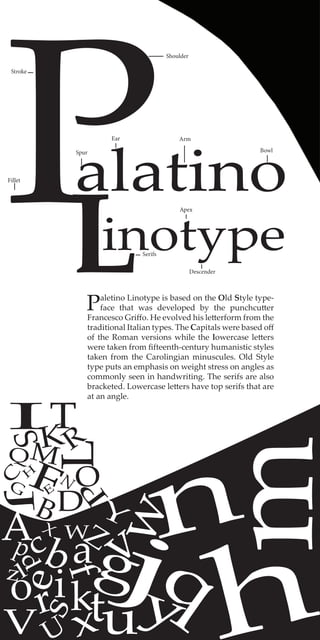 Palatino
inotypeL
abc
d
e
f
g
hi jk
l
m
n
o
p
qr
s
tu
v
w
x
y
z
A
B
C
D
E
FG
H
I
J
K
L
M
N O
P
Q R
S
T
V
WX
Y
Z
Paletino Linotype is based on the Old Style type-
face that was developed by the punchcutter
Francesco Griffo. He evolved his letterform from the
traditional Italian types. The Capitals were based off
of the Roman versions while the lowercase letters
were taken from fifteenth-century humanistic styles
taken from the Carolingian minuscules. Old Style
type puts an emphasis on weight stress on angles as
commonly seen in handwriting. The serifs are also
bracketed. Lowercase letters have top serifs that are
at an angle.
Shoulder
Serifs
Descender
Bowl
Fillet
Apex
Ear
Stroke
Arm
Spur
 