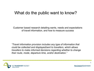 1
What do the public want to know?
Customer based research detailing wants, needs and expectations
of travel information, and how to measure success
“Travel information provision includes any type of information that
could be collected and displayed/sent to travellers, which allows
travellers to make informed decisions regarding whether to change
their route, mode, departure time, and/or destination.”
 