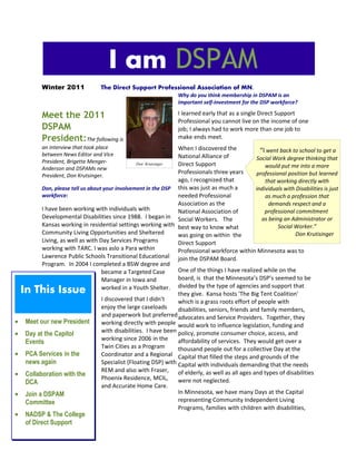 Winter 2011 The Direct Support Professional Association of MN.
Meet the 2011
DSPAM
President:The following is
an interview that took place
between News Editor and Vice
President, Brigette Menger-
Anderson and DSPAMs new
President, Don Krutsinger.
Don, please tell us about your involvement in the DSP
workforce:
I have been working with individuals with
Developmental Disabilities since 1988. I began in
Kansas working in residential settings working with
Community Living Opportunities and Sheltered
Living, as well as with Day Services Programs
working with TARC. I was aslo a Para within
Lawrence Public Schools Transitional Educational
Program. In 2004 I completed a BSW degree and
became a Targeted Case
Manager in Iowa and
worked in a Youth Shelter.
I discovered that I didn’t
enjoy the large caseloads
and paperwork but preferred
working directly with people
with disabilities. I have been
working since 2006 in the
Twin Cities as a Program
Coordinator and a Regional
Specialist (Floating DSP) with
REM and also with Fraser,
Phoenix Residence, MCIL,
and Accurate Home Care.
Why do you think membership in DSPAM is an
important self-investment for the DSP workforce?
I learned early that as a single Direct Support
Professional you cannot live on the income of one
job; I always had to work more than one job to
make ends meet.
When I discovered the
National Alliance of
Direct Support
Professionals three years
ago, I recognized that
this was just as much a
needed Professional
Association as the
National Association of
Social Workers. The
best way to know what
was going on within the
Direct Support
Professional workforce within Minnesota was to
join the DSPAM Board.
One of the things I have realized while on the
board, is that the Minnesota’s DSP’s seemed to be
divided by the type of agencies and support that
they give. Kansa hosts 'The Big Tent Coalition'
which is a grass roots effort of people with
disabilities, seniors, friends and family members,
advocates and Service Providers. Together, they
would work to influence legislation, funding and
policy, promote consumer choice, access, and
affordability of services. They would get over a
thousand people out for a collective Day at the
Capital that filled the steps and grounds of the
Capital with individuals demanding that the needs
of elderly, as well as all ages and types of disabilities
were not neglected.
In Minnesota, we have many Days at the Capital
representing Community Independent Living
Programs, families with children with disabilities,
I am DSPAM
In This Issue
• Meet our new President
• Day at the Capitol
Events
• PCA Services in the
news again
• Collaboration with the
DCA
• Join a DSPAM
Committee
• NADSP & The College
of Direct Support
Don Krutsinger
“I went back to school to get a
Social Work degree thinking that
would put me into a more
professional position but learned
that working directly with
individuals with Disabilities is just
as much a profession that
demands respect and a
professional commitment
as being an Administrator or
Social Worker.”
Don Krutisinger 
 