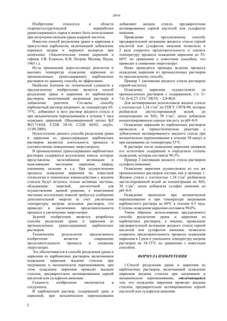 28930
2
Изобретение относится к области
гидрометаллургической переработки
урансодержащего сырья и может быть использовано
при получении оксидов урана ядерной чистоты.
Известен способ разделения урана и циркония в
присутствии карбонатов, включающий добавление
перекиси натрия и перекиси водорода при
кипячении. (Аналитическая химия циркония и
гафния. СВ. Елинсон, К.И. Петров, Москва, Наука,
1965 г.).
Из-за применения дорогостоящих реагентов и
высоких температур осаждение циркония из
промышленных урансодержащих карбонатных
растворов по данному способу не эффективно.
Наиболее близким по технической сущности к
предлагаемому изобретению является способ
разделения урана и циркония из карбонатных
растворов, включающий нагревание раствора и
добавление реагента. Согласно способу
карбонатный раствор нагревают до температуры 65-
75°С, добавляют в него раствор жидкого стекла и
при механическом перемешивании в течение 1 часа
осаждают цирконий. (Инновационный патент KZ
№21714А4, С22В 34/10, С22В 60/02, опубл.
15.09.2009).
Недостатками данного способа разделения урана
и циркония из урансодержащих карбонатных
растворов являются длительность процесса и
соответственно повышенные энергозатраты.
В промышленных урансодержащих карбонатных
растворах содержатся коллоидные взвеси, которые
представлены мельчайшими активными и
неактивными частицами циркония, кварца,
алюминия, кальция и т.д. При осуществлении
процесса осаждения циркония по известной
технологии в химическое взаимодействие с жидким
стеклом будут вступать только активные частицы,
обладающие энергией, достаточной для
осуществления данной реакции, а неактивным
частицам коллоидных взвесей требуется сообщение
дополнительной энергии за счет увеличения
температуры нагрева исходных растворов, что
приводит к увеличению продолжительности
процесса и увеличению энергозатрат.
Задачей изобретения является разработка
способа разделения урана и циркония из
промышленных урансодержащих карбонатных
растворов.
Техническим результатом предлагаемого
изобретения является сокращение
продолжительности процесса и снижение
энергозатрат.
Это обеспечивается в способе разделения урана и
циркония из карбонатных растворов, включающем
осаждение циркония жидким стеклом при
нагревании и механическом перемешивании, при
этом осаждение циркония проводят жидким
стеклом, предварительно активированным серной
кислотой или сульфатом аммония.
Сущность изобретения заключается в
следующем.
В карбонатный раствор, содержащий уран и
цирконий, при механическом перемешивании
добавляют жидкое стекло, предварительно
активированное серной кислотой или сульфатом
аммония.
Проведение по предлагаемому способу
предварительной активации жидкого стекла серной
кислотой или сульфатом аммония позволило в
2 раза сократить продолжительность и снизить
температуру процесса осаждения циркония до 55-
60°С по сравнению с известным способом, что
приводит к снижению энергозатрат.
Ниже приводятся примеры ведения процесса
осаждения циркония из промышленных растворов
по предлагаемому способу.
Пример 1 (активация жидкого стекла раствором
серной кислоты).
Осаждение циркония осуществляли из
промышленных растворов с содержанием, г/л: U-
7,6; Zr-0,27; СO3
2-
/НСO3
-
- 2,8/40,0.
Для активирования использовали жидкое стекло
с плотностью 1,34 г/см3
по ГОСТ 13078-90, которое
разбавляли дистиллированной водой до
концентрации по SiO2 30 г/дм3
, затем добавляли
концентрированную серную кислоту до рН=8-9.
Осаждение циркония из карбонатных растворов
проводили в термостатическом реакторе с
добавлением активированного жидкого стекла при
механическом перемешивании в течение 30 минут и
при нагревании до температуры 55°С.
В растворе после осаждения циркония замеряли
его остаточное содержание и определяли степень
осаждения, которая составила 98,3%.
Пример 2 (активация жидкого стекла раствором
сульфата аммония).
Осаждение циркония осуществляли из тех же
промышленных растворов состава, как в примере 1.
Жидкое стекло с плотностью 1,34 г/см3
разбавляли
дистиллированной водой до концентрации по SiO2
30 г/дм3
, затем добавляли сульфат аммония до
рН=8-9.
Осаждение проводили при механическом
перемешивании и при температуре нагревания
карбонатного раствора до 60°С в течение 0,5 часа.
Степень осаждения циркония составила 98,0%.
Таким образом, использование предлагаемого
способа разделения урана и циркония из
карбонатных растворов, а именно, проведение
предварительной активации жидкого стекла серной
кислотой или сульфатом аммония, позволило
сократить продолжительность процесса осаждения
циркония в 2 раза и уменьшить температуру нагрева
растворов на 10-15°С по сравнению с известным
способом.
ФОРМУЛА ИЗОБРЕТЕНИЯ
1.Способ разделения урана и циркония из
карбонатных растворов, включающий осаждение
циркония жидким стеклом при нагревании и
механическом перемешивании, отличающийся
тем, что осаждение циркония проводят жидким
стеклом, предварительно активированным серной
кислотой или сульфатом аммония.
 