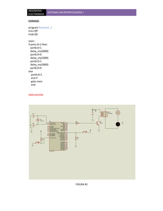 INGENIERIA
                     SISTEMAS MICROPROCESADOS I
ELECTRONICA

CODIGO:

program Practica2_1
trisc=$ff
trisb=$0

main:
if portc.0=1 then
   portb.0=1
   delay_ms(3000)
   portb.0=0
   delay_ms(1000)
   portb.0=1
   delay_ms(3000)
   portb.0=0
else
   portb.0=1
   end if
   goto main
   end.


SIMULACION




                                                                             B1
                                                                             12V
                                                                                            RL1
                                                                                            RLY-SPNO
   C1

   1uF

          X1
          CRYSTAL         U1                                     R3                Q1                  L1
                     13    OSC1/CLKIN            RB0/INT    33                     2N3904
   C2                14                                     34   10k
                                                                                                       12V
                           OSC2/CLKOUT              RB1
                                                            35
                                                    RB2
                     2                                      36
                           RA0/AN0              RB3/PGM
   1uF               3                                      37
                           RA1/AN1                  RB4
                     4                                      38
                           RA2/AN2/VREF-/CVREF      RB5
                     5                                      39
                           RA3/AN3/VREF+        RB6/PGC
                     6                                      40
                           RA4/T0CKI/C1OUT      RB7/PGD
                     7
                           RA5/AN4/SS/C2OUT
                                                            15
                                          RC0/T1OSO/T1CKI
                      8    RE0/AN5/RD      RC1/T1OSI/CCP2   16
                      9                                     17
                           RE1/AN6/WR           RC2/CCP1
                     10                                     18
                           RE2/AN7/CS         RC3/SCK/SCL
                                                            23
                                              RC4/SDI/SDA
                     1
                           MCLR/Vpp/THV          RC5/SDO
                                                            24     R2
               R1                               RC6/TX/CK
                                                            25     10k
               10k                                          26
                                                RC7/RX/DT
                                                            19
                                                RD0/PSP0
                                                            20
                                                RD1/PSP1
                                                RD2/PSP2    21
                                                            22
                                                RD3/PSP3
                                                            27
                                                RD4/PSP4
                                                            28
                                                RD5/PSP5
                                                            29
                                                RD6/PSP6
                                                            30
                                                RD7/PSP7
                          PIC16F877A




                                                                 FIGURA #1
 