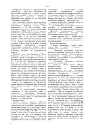 28931
2
Изобретение относится к гидротехническому
строительству и может быть использовано для
экологической защиты рыб и молоди на путях
нерестовых миграций и ската, от попадания в
водопропускные сооружения, посредством
ограждения путей миграций от зон воздействия
гидротехнических объектов.
Хотя к настоящему времени известно множество
сложных и высокотехнологичных конструкций
рыбозащитных устройств, однако 100%
эффективных до сих пор неизвестно. Этим
объясняется то, что до сих пор не утратил своей
актуальности СНиП 2.06.07-87, по которому
эффективность рыбозащитных сооружений должна
быть не менее 70% для рыб промысловых видов
размером более 12 мм. На путях нерестовых
миграций и ската концентрируется много и рыб и
молоди, в т.ч. и ранней молоди не достигшей длины
12 мм, которую существующие рыбозащитные
устройства не могут защитить. В данных условиях
представляется необходимым разработка
экологических ограждающих способов защиты,
удерживающих основную массу рыб и молоди на
безопасном расстоянии от гидротехнических
объектов.
Например, устье реки Сырдарьи в Малом
(Северном) Аральском море находится на
расстоянии 10 км от Кокаральской плотины с
водопропускным сооружением огромной мощности
(от 395 до 753 м3
/с). Рыбозащитного сооружения
здесь нет. Так как постоянное течение здесь
сформировано движением водных масс в водосброс
и соответственно направлено в сторону плотины, то
идущие на нерест в Сырдарью рыбы и
скатывающиеся в море отнерестившиеся рыбы и
мальки-сеголетки оказываются под постоянной
угрозой сноса в нижний бьеф плотины, что может
нанести ущерб рыбному хозяйству. В данном
конкретном случае, предлагаемый способ позволяет
оградить путь нерестовых миграций и ската рыб и
молоди (центральную рыбоходную протоку в устье
Сырдарьи), от прилегающей к Кокаральской
плотине акватории и перенаправить миграции и скат
рыб и молоди, в сторону открытой морской
акватории.
Способ не предусматривает капитальных
строительных и дноуглубительных работ, и
осуществляется экологически безопасными
методами и устройствами. Способ применим при
наличии транзитного течения на путях нерестовых
миграций и ската рыб и молоди.
Уровень техники
Наиболее близким аналогом изобретения
является экологический (рыбоотгораживающий)
способ защиты рыб от попадания в водоприемные
сооружения (Порядин А.Ф. УДК 628.113.1. Методы
и средства рыбозащиты на водозаборах//Устройство
и эксплуатация водозаборов. М., 1984. Гл.3, ч.3.
с.33-34). Аналог основан на выделении в водоеме
нежилых для рыб зон, путей миграции, мест
скопления и на соответствующем размещении
водозаборов. При этом в необходимых случаях
могут применяться специальные устройства (запани,
стационарные и нестационарные зонные
ограждения), отгораживающие акваторию
водопропускного или водозаборного сооружения от
зоны миграций и скопления рыб. При этом способе
защиты должна быть обеспечена возможность
прекращения отбора воды в период ската молоди.
Обобщенная схема аналога представлена ниже.
Сходным существенным признаком аналога и
предлагаемого изобретения является:
- для экологической зашиты рыб и молоди от
попадания в водопропускное сооружение,
используется зонное ограждение участка акватории.
Причиной, препятствующей получению
требуемого технического результата при
использовании аналога является следующая:
- забивка свайных опор и монтаж зонного
ограждения требует привлечения спецтехники и
специализированных судов, не всегда доступных на
отдаленных участках.
Сущность изобретения
1. Задачей предлагаемого способа является
защита рыб и молоди от попадания в
водопропускные сооружения.
2. Ожидаемым техническим результатом
является экологическая защита рыб и молоди на
путях нерестовых миграций и ската, от попадания в
водопропускные сооружения, посредством
ограждения путей миграций от зоны воздействия
гидротехнических объектов.
3. Достижение технического результата
осуществляется следующим:
- поскольку каждый водоем обладает
индивидуальными гидрологическими,
морфологическими и ихтиологическими
характеристиками, то для наглядности
предлагаемый способ рассматривается на примере
акватории Кокаральской плотины с
водопропускным сооружением (ф1, эл1) огромной
мощности (от 395 до 753 м3
/с), в непосредственной
близости от которого расположено устье р.
Сырдарья (ф1, эл2) с путями нерестовых миграций и
ската рыб и молоди. Рыбы, идущие на нерест, и
скатывающиеся после нереста рыба и молодь
оказываются в зоне сносящего течения в водосброс
плотины не имеющий рыбозащитного сооружения;
- на основной устьевой протоке (ф1, эл3)
являющейся также и основным миграционным
путем рыб, с левого берега обращенного в сторону
плотины, устанавливается сплошная сетчатая стенка
(ф1, эл4) из мелкоячейного капронового полотна с
ячеей 10 мм. Она имеет сплошной верхний подбор
(ф2, эл5) с поплавками через 1м для удержания на
поверхности воды, и сплошной нижний подбор (ф2,
эл6) с грузилами через 1м для прижатия ко дну.
Через каждые 20 м к нижнему подбору крепятся
якорные грузы (ф2, эл7) весом 10 кг, для
предотвращения сноса сплошной сетчатой стенки
ветровыми волнениями и течением. В начальной
части сверху по течению сетчатую стенку
необходимо закреплять береговым заглубленным
штырем. На изгибах протоки, где давление течения
усиливается якорные грузы устанавливают через
10 м;
 