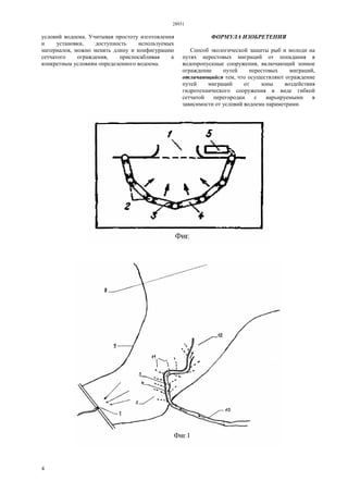 28931
4
условий водоема. Учитывая простоту изготовления
и установки, доступность используемых
материалов, можно менять длину и конфигурацию
сетчатого ограждения, приспосабливая к
конкретным условиям определенного водоема.
ФОРМУЛА ИЗОБРЕТЕНИЯ
Способ экологической защиты рыб и молоди на
путях нерестовых миграций от попадания в
водопропускные сооружения, включающий зонное
ограждение путей нерестовых миграций,
отличающийся тем, что осуществляют ограждение
путей миграций от зоны воздействия
гидротехнического сооружения в виде гибкой
сетчатой перегородки с варьируемыми в
зависимости от условий водоема параметрами.
 