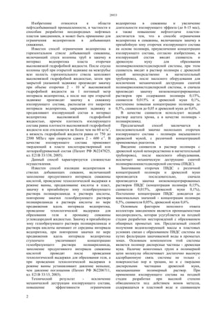 28933
2
Изобретение относится к области
нефтедобывающей промышленности, в частности к
способам разработки неоднородных нефтяных
пластов заводнением, и может быть применимо для
ограничения водопритоков в добывающих
скважинах.
Известен способ ограничения водопритока в
горизонтальном стволе добывающей скважины,
включающий спуск колонны труб и закачку в
интервал водопритока пласта оторочки
высоковязкой гидрофобной жидкости. После спуска
колонны труб при открытой задвижке на межтрубье
всю полость горизонтального ствола заполняют
высоковязкой гидрофобной жидкостью, затем при
закрытой указанной задвижке производят закачку
при объеме оторочки 2 - 10 м3
высоковязкой
гидрофобной жидкости на 1 погонный метр
интервала водопритока, а после нее при открытой
задвижке производят закачку в скважину
изолирующего состава, располагая его напротив
интервала водопритока, закрывают задвижку и
продавливают изолирующий состав в интервал
водопритока высоковязкой гидрофобной
жидкостью, причем плотность изолирующего
состава равна плотности высоковязкой гидрофобной
жидкости или отклоняется не более чем на 60 кг/м3
,
а вязкость гидрофобной жидкости равна от 750 до
2500 МПа·с при скорости сдвига 2 - 600 с-1
. В
качестве изолирующего состава применяют
твердеющий в пласте кислоторастворимый или
легкоразбуриваемый состав (Патент РФ №2247825,
кл. Е21В 33/138, 2005).
Данный способ характеризуется сложностью
осуществления.
Известен способ изоляции водопритоков в
стволах добывающих скважин, включающий
заполнение продуктивного интервала скважины
кислотой, проведение технологической выдержки в
режиме ванны, продавливание кислоты в пласт,
закачку в призабойную зону гелеобразующего
раствора полиакриламида и раствора кислоты,
повторение закачки гелеобразующего раствора
полиакриламида и раствора кислоты по мере
продвижения вдоль интервала водопритока,
проведение технологической выдержки для
образования геля и промывку скважины
углеводородной жидкостью. Закачку в призабойную
зону гелеобразующего раствора полиакриламида и
раствора кислоты начинают от середины интервала
водопритока, при повторении закачки по мере
продвижения вдоль интервала водопритока
ступенчато увеличивают концентрацию
гелеобразующего раствора полиакриламида,
заполнение продуктивного интервала скважины
кислотой проводят после проведения
технологической выдержки для образования геля, а
при проведении технологической выдержки в
режиме ванны устанавливают давление меньшее,
чем давление поглощения (Патент РФ №2206711,
кл. Е21В 33/13, 2003).
Технический результат - исключение
механической деструкции изолирующего состава,
повышение эффективности ограничения
водопритока в скважины и увеличение
длительности изолирующего эффекта (до 8-15 мес),
а также повышение нефтеотдачи пластов-
достигается тем, что в способе ограничения
водопритока в скважины, включающем закачку в
призабойную зону оторочек изолирующего состава
на основе полимера, приувеличении концентрации
изолирующего состава, согласно изобретению, в
изолирующий состав вводят сшиватель и
древесную муку для образования
полимерволокнистодисперсной системы, при этом
сшиватель вводят в раствор полимера с древесной
мукой непосредственно в нагнетательный
трубопровод, после насосного оборудования для
исключения механической деструкции сшитой
полимерволокнистодисперсной системы, и сначала
производят закачку низкоконцентрированных
растворов при содержании полимера 0,15%,
сшивателя 0,015% и древесной муки 0,1%,
постепенно повышая концентрацию полимера до
0,5%, сшивателя до 0,05 и древесной муки до 0,6%.
В качестве сшивателя используют водный
раствор ацетата хрома, а в качестве полимера -
полиакриламид.
Предлагаемый способ заключается в
последовательной закачке нескольких оторочек
изолирующего состава - полимера насыщенного
древесной мукой, с различной концентрацией
применяемых реагентов.
Введение сшивателя в раствор полимера с
древесной мукой непосредственно в нагнетательный
трубопровод, после насосного оборудования,
исключает механическую деструкцию сшитой
полимерволокнистодисперсной системы (ПВДС).
Закачивание оторочек ПВДС с различной
концентрацией полимера и древесной муки
производится последовательно, сначала
производится закачка низкоконцентрированных
растворов ПВДС (концентрация полимера 0,15%,
сшивателя 0,015%, древесной муки 0,1%),
Постепенно концентрация ПВДС доводится до
максимальных значений - концентрация полимера
0,5%, сшивателя 0,05%, древесной муки 0,6%.
Основным фактором неполного охвата
коллектора заводнением является проницаемостная
неоднородность, которая усугубляется на поздней
стадии разработки месторождений с образованием
обширных промытых зон. Предлагаемый способ
получения водоизолирующей массы в пластовых
условиях связан с образованием ПВДС системы на
путях фильтрации закачиваемой воды в промытых
зонах. Основным компонентом этой системы
является полимер дисперсные частицы - древесная
мука. Наличие ионогенных групп в полимерной
цепи молекулы обеспечивает достаточно высокую
адсорбционную связь системы не только с
поверхностью пор и трещин, но и с твердыми
дисперсными частицами древесной муки,
насыщающими полимерный раствор. При
применении изолирующего состава на поздней
стадии разработки при высокой степени
обводненности под действием ионов металла,
содержащихся в пластовой воде и сшивающем
 