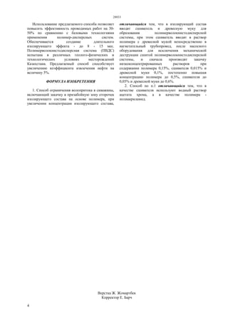 28933
4
Использование предлагаемого способа позволяет
повысить эффективность проводимых работ на 30-
50% по сравнению с базовыми технологиями
применения полимер-дисперсных систем.
Обеспечивается создание длительного
изолирующего эффекта - до 8 - 15 мес.
Полимерволокнистодисперсная система (ПВДС)
испытана в различных геолого-физических и
технологических условиях месторождений
Казахстана. Предлагаемый способ способствует
увеличению коэффициента извлечения нефти на
величину 5%.
ФОРМУЛА ИЗОБРЕТЕНИЯ
1. Способ ограничения волопритока в скважины,
включающий закачку в призабойную зону оторочек
изолирующего состава на основе полимера, при
увеличении концентрации изолирующего состава,
отличающийся тем, что в изолирующий состав
вводят сшиватель и древесную муку для
образования полимерволокнистодисперсной
системы, при этом сшиватель вводят в раствор
полимера с древесной мукой непосредственно в
нагнетательный трубопровод, после насосного
оборудования для исключения механической
деструкции сшитой полимерволокнистодисперсной
системы, и сначала производят закачку
низкоконцентрированных растворов при
содержании полимера 0,15%, сшивателя 0,015% и
древесной муки 0,1%, постепенно повышая
концентрацию полимера до 0,5%, сшивателя до
0,05% и древесной муки до 0,6%.
2. Способ по п.1 отличающийся тем, что в
качестве сшивателя используют водный раствор
ацетата хрома, а в качестве полимера -
полиакриламид.
Верстка Ж. Жомартбек
Корректор Е. Барч
 