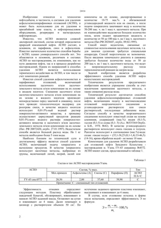 28934
2
Изобретение относится к технологии
нефтедобычи, в частности, к составам для удаления
асфальтосмолопарафиновых отложений (АСПО), и
может быть использовано для их удаления в
призабойной зоне пласта, в нефтепромысловом
оборудовании, резервуарах и магистральных
нефтепроводах.
Известно, что АСПО являются сложной
дисперсной системой, состав которой определяется
природой извлекаемой нефти. АСПО состоят, в
основном, из парафинов, смол и асфальтенов.
Известно значительное количество способов борьбы
с АСПО, однако универсального способа нет. Это
объясняется в основном, различием в составах
АСПО по месторождениям, их изменением, как по
пути движения нефти, так и в процессе разработки
месторождений. Одним из направлений в способах
удаления АСПО является использования
термического воздействия на АСПО, в том числе за
счет химических реакций.
Известен способ удаления асфальтосмолистых и
парафиновых отложений, включающий
использование щелочного и/или щелочно-
земельного металла и/или композиции на их основе
в жидком носителе. Смешение щелочного и/или
щелочно-земельного металла и/или композиции на
их основе и жидкого носителя производят
непосредственно перед закачкой в скважину, после
чего проводят технологическую выдержку для
разогрева смеси, в качестве жидкого носителя
используют 0,01-5%-ный водный раствор
поверхностно-активного вещества, а промывку
осуществляют циркуляцией продуктов реакции
0,01-5%-ного водного раствора поверхностно-
активного вещества и щелочного и/или щелочно-
земельного металла и/или композиции на их основе
(Пат. РФ 20072420, опубл. 27.01.1997). Недостатком
способа является большой расход воды. На 1 кг
металла необходимо более 5 тонн воды.
Наиболее близким по технической сути и
достигаемому эффекту является способ удаления
АСПО, включающий подачу химреагента и
вытеснение продуктов. В качестве химреагента
используют щелочные металлы, выбранные из
группы, включающей литий, натрий, калий или
композиты на их основе, диспергированные в
количестве 10-75 мас.% в обезвоженной
углеводородной жидкости или их смесях, а после
подачи химреагента закачивают воду в количестве
50-200 мас. ч. на 1 масс.ч. щелочного металла. При
их взаимодействии выделяется большое количество
тепла, затем подают продавочную жидкость в
количестве от 50 до 100 мас.ч. на 1 мас.ч. щелочного
металла (Пат.РФ 2028447, опубл. 09.02.1995).
Способ имеет недостатки, связанные со
сложностью использования щелочных металлов, т.к.
для закачки суспензии требуется специальная
аппаратура. Способ энергетически не экономичен.
После введения химического реагента в скважину
требуется большое количество воды от 50 до
200 мас.ч. на 1 мас.ч. щелочного металла, что ведет
к непроизводительному расходу тепла
термохимической реакции на нагрев воды.
Задачей изобретения является разработка
эффективного способа удаления АСПО нефти
казахстанских месторождений.
Техническим результатом предлагаемого
изобретения является упрощение способа за счет
исключения применения щелочного металла, а
также снижение расхода воды.
Технический результат достигается способом
удаления асфальтосмолопарафиновых отложений
нефти, включающим подачу в местонахождение
отложений неорганического соединения в
углеводородном растворителе или смеси
растворителей, последующее добавление воды.
Согласно способу в качестве неорганического
соединения используют известный сплав на основе
алюминия, содержащий (мас.%) индия (0,1-5),
галлия (0,1-5) и олова (0,1- 5) (А.с. №535364 Опубл.
в Б.И., 1976 №42). В качестве углеводородного
растворителя используют смесь гексаиа и толуола.
Реагенты используют в соотношении (мас.%)-вода:
сплав: гексан:толуол = (35,1-38,25:(0,1-1,4):33-46,5):
(14-16), время обработки водой - не менее 10 мин.
Композицию для удаления АСПО разрабатывали
для отложений нефти Западного Казахстана -
месторождения м. Узень ГУ-43 скважины №4572.
АСПО имеют состав, представленный в таблице 1.
Таблица 1
Состав и тип АСПО месторождения Узень
Состав, % масс. ТипАСПО
Мех.примеси Асфальтены (А) Смолы (С) Парафины (П) АСПО
П/А+С
ГУ-43 скв.4572 20,50 2,00 37,60 39,90 С
Примечание: С - смешанный тип отложений.
Эффективность отмывки определяют
следующим методом. Пластину обрабатывают
наждачной бумагой, обезжиривают, взвешивают и
наносят ACПO заданной массы. Оставляют на сутки
и взвешивают до 4 знака. Далее помещают в
цилиндр с растворителем объемом 50 см3
. По
истечению заданного времени пластины извлекают,
высушивают и взвешивают до 4 знака.
В случае, если отложение осталось в форме
после испытания, определяют эффективность Э по
формуле.
%,100
1
21



m
mm
Э
 