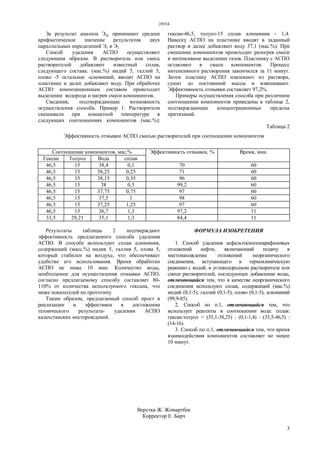28934
3
За результат анализа Эср принимают среднее
арифметическое значение результатов двух
параллельных определений Э1 и Э2
Способ удаления АСПО осуществляют
следующим образом. В растворитель или смесь
растворителей добавляют известный сплав,
следующего состава: (мас.%) индий 5, галлий 5,
олово -5 остальное -алюминий, вводят АСПО на
пластинке и далее добавляют воду. При обработке
АСПО композиционным составом происходит
выделение водорода и нагрев смеси компонентов.
Сведения, подтверждающие возможность
осуществления способа. Пример 1. Растворители
смешивали при комнатной температуре в
следующих соотношениях компонентов (мас.%):
гексан-46,5, толуол-15 сплав алюминия - 1,4.
Навеску АСПО на пластинке вводят в заданный
раствор и далее добавляют воду 37,1 (мас.%). При
смешении компонентов происходит разогрев смеси
и интенсивное выделение газов. Пластинку с АСПО
оставляют в смеси компонентов. Процесс
интенсивного растворения закончился за 11 минут.
Затем пластину АСПО извлекают из раствора,
сушат до постоянной массы и взвешивают.
Эффективность отмывки составляет 97,2%.
Примеры осуществления способа при различном
соотношении компонентов приведены в таблице 2,
подтверждающие концентрационные пределы
притязаний.
Таблица 2
Эффективность отмывки АСПО смесью растворителей при соотношении компонентов
Соотношение компонентов, мас.%
Гексан Толуол Вода сплав
Эффективность отмывки, % Время, мин.
46,5 15 38,4 0,1 70 60
46,5 15 38,25 0,25 71 60
46,5 15 38,15 0,35 96 60
46,5 15 38 0,5 99,2 60
46,5 15 37,75 0,75 97 60
46,5 15 37,5 1 98 60
46,5 15 37,25 1,25 97 60
46,5 15 36,7 1,3 97,2 11
33,5 29,21 35,1 1,3 84,4 11
Результаты таблицы 2 подтверждают
эффективность предлагаемого способа удаления
АСПО. В способе используют сплав алюминия,
содержащий (масс.%) индия 5, галлия 5, олова 5,
который стабилен на воздухе, что обеспечивает
удобство его использования. Время обработки
АСПО не ниже 10 мин. Количество воды,
необходимое для осуществления отмывки АСПО,
согласно предлагаемому способу составляет 80-
110% от количества используемого гексана, что
ниже показателей по прототипу.
Таким образом, предлагаемый способ прост в
реализации и эффективен в достижении
технического результата- удаления АСПО
казахстанских месторождений.
ФОРМУЛА ИЗОБРЕТЕНИЯ
1. Способ удаления асфальтосмолопарафиновых
отложений нефти, включающий подачу в
местонахождение отложений неорганического
соединения, вступающего в термохимическую
реакцию с водой, в углеводородном растворителе или
смеси растворителей, последующее добавление воды,
отличающийся тем, что в качестве неорганического
соединения используют сплав, содержащий (мас.%)
индий (0,1-5), галлий (0,1-5), олово (0,1-5), алюминий
(99,9-85).
2. Способ по п.1, отличающийся тем, что
использует реагенты в соотношении вода: сплав:
гексан:толуол = (35,1-38,25) : (0,1-1,4) : (33,5-46,5) :
(14-16).
3. Способ по п.1, отличающийся тем, что время
взаимодействия компонентов составляет не менее
10 минут.
Верстка Ж. Жомартбек
Корректор Е. Барч
 
