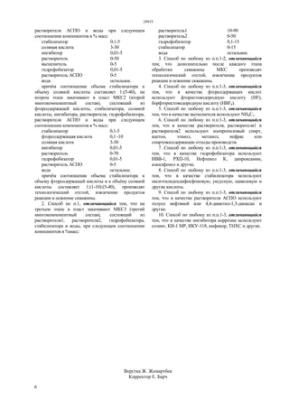 28935
6
растворителя АСПО и воды при следующем
соотношении компонентов в % масс:
стабилизатор 0,1-5
соляная кислота 3-30
ингибитор 0,01-5
растворитель 0-50
вытеснитель 0-5
гидрофобизатор 0,01-5
растворитель АСПО 0-5
вода остальное.
причём соотношение объема стабилизатора к
объему соляной кислоты составляет 1:(5-40), на
втором этапе закачивают в пласт МКС2 (второй
многокомпонентный состав), состоящий из
фторсодержащей кислоты, стабилизатора, соляной
кислоты, ингибитора, растворителя, гидрофобизатора,
растворителя АСПО и воды при следующем
соотношении компонентов в % масс:
стабилизатор 0,1-5
фторсодержащая кислота 0,1 -10
соляная кислота 3-30
ингибитор 0,01-5
растворитель 0-70
гидрофобизатор 0,01-5
растворитель АСПО 0-5
вода остальное.
причём соотношение объема стабилизатора к
объему фторсодержащей кислоты и к объёму соляной
кислоты составляет 1:(1-10):(5-40), производят
технологический отстой, извлечение продуктов
реакции и освоение скважины.
2. Способ по п.1, отличающийся тем, что на
третьем этапе в пласт закачивают МКС3 (третий
многокомпонентный состав), состоящий из
растворителя1, растворителя2, гидрофобизатора,
стабилизатора и воды, при следующем соотношении
компонентов в %масс:
растворитель1 10-90
растворитель2 0-50
гидрофобизатор 0,1-15
стабилизатор 0-15
вода остальное.
3. Способ по любому из п.п.1-2, отличающийся
тем, что дополнительно после каждого этапа
обработки скважины МКС производят
технологический отстой, извлечение продуктов
реакции и освоение скважины.
4. Способ по любому из п.п.1-3, отличающийся
тем, что в качестве фторсодержащих кислот
используют фтористоводородную кислоту (HF),
борфтористоводородную кислоту (HВF4).
5. Способ по любому из п.п.1-3, отличающийся
тем, что в качестве вытеснителя используют NH4C1.
6. Способ по любому из п.п.1-3, отличающийся
тем, что в качестве растворителя, растворителя1 и
растворителя2 используют изопропиловый спирт,
ацетон, этанол, метанол, нефрас или
спиртовосодержащие отходы производств.
7. Способ по любому из п.п.1-3, отличающийся
тем, что в качестве гидрофобизатора используют
ИВВ-1, РХП-10, Нефтенол К, дипроксамин,
алкилфенол и другие.
8. Способ по любому из п.п.1-3, отличающийся
тем, что в качестве стабилизатора используют
оксиэтилидендифосфоновую, уксусную, щавелевую и
другие кислоты.
9. Способ по любому из п.п.1-3, отличающийся
тем, что в качестве растворителя АСПО используют
толуол нефтяной или 4,4-диметил-1,3-диоксан и
другие.
10. Способ по любому из п.п.1-3, отличающийся
тем, что в качестве ингибитора коррозии используют
солинг, КИ-1 MP, ИКУ-118, амфикор, ТНХС и другие.
Верстка Ж. Жомартбек
Корректор Е. Барч
 