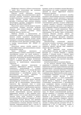 28936
2
Изобретение относится к области геотехнологии
и может быть использовано при подземном
выщелачивании металлов из руд.
Известен способ извлечения полезных
ископаемых (урана, меди, редкоземельных и других
металлов) способом подземного выщелачивания,
который заключается в подаче в рудное тело через
систему закачных скважин выщелачивающего
раствора, и извлечение через откачные скважины
продуктивного раствора, содержащего полезный
продукт RU 2073790 С1 (20.02.1997).
Недостатком данного способа являются высокие
экологические издержки вследствие засорения
нерудных недр технологическими растворами,
содержащими токсичные активные агенты
(цианиды, кислоты, щелочи и др.).
Наиболее близким к предлагаемому по
технической сущности и достигаемому результату
является способ, подземного выщелачивания
металлов включающий вскрытие рудной залежи
закачными и откачными скважинами, размещение в
них обсадных колонн, фильтров, оголовков, закачку
и откачку технологических (RU 2092687 С1
10.10.1997).
Недостатком данного способа является его
низкая эффективность при выщелачивании сложных
геологических пластов.
Задача изобретения заключается в
выщелачивание в сложных геологических условиях
линзообразные рудные тела малой мощности с
небольшой площадью, расположенные на разных
горизонтах, разделенные без рудной непроницаемой
породой, в уменьшении скорости кольматации
пласта и снижении расходов BP и химических
реагентов на выщелачивание непродуктивных
горизонтов.
Технический результат заключается в
повышении эффективности процесса подземного
скважинного выщелачивания в сложных
геологических строениях за счет посадки фильтров
технологических скважин в два и более яруса
непосредственно в линзообразные рудные тела,
расположенные на разных горизонтах и
разделенные непроницаемыми породами.
Предлагаемый способ подземного
выщелачивания металлов может решить проблему
преждевременной кольматации пласта и снизить
расходы BP на выщелачивание непродуктивных
горизонтов. Как показывает опыт, в случае
использования фильтров, расположенных по высоте
эффективной мощности (с преобладанием нерудных
участков), эффективно работают только верхние
слои фильтра. При применении предложенного
способа выщелачивания металлов происходит
выравнивание давления в забое скважины вдоль
ИПФ и в пласте, что не может обеспечить разность
давления между двумя участками и вызвать
естественный приток флюида в скважину. В случае
многоярусной посадки фильтра этой проблемы
можно избежать, так как между фильтрами в ярусе
устанавливаются сплошные обсадные колонны, не
имеющие гидродинамической связи с пластом. В
этом случае разность давлений в забое и в пласте
возникает только на интервале посадки фильтров и
обеспечивается тем самым сохранение градиента
давлений по высоте эффективной мощности
рудоносного горизонта.
Технический результат достигается способом
подземного выщелачивания металлов, включающий
вскрытие рудных залежей закачными и откачными
скважинами, размещение в них оголовков, обсадных
колонн, фильтров, закачивание и откачивание
технологического раствора. Согласно изобретению
в каждой закачной и откачной технологических
скважинах на разных горизонтах в линзообразных
рудо содержащих породах устанавливают верхние и
нижние фильтры с разной скважностью. Между
верхними и нижними фильтрами на расстоянии
непроницаемых без рудных пород устанавливают
сплошные обсадные колонны, причем для
сохранения разности пластового давления между
верхними и нижними фильтрами скважность
верхнего фильтра устанавливают ниже скважности
нижнего фильтра.
Дополнительный технический результат
достигается способом подземного выщелачивания
металлов в котором на откачных скважинах
скважность верхнего фильтра ниже скважности
нижнего фильтра на 5%-10%.
На фиг.1 приведены схема поземного
выщелачивания металлов, двух ярусной посадкой
фильтров где 1 откачная скважина, 2 закачная
скважина, 3 обсадная колона, 4 верхние (ярус)
фильтры, 5 нижний (ярус) фильтры, 6 отстойники, 7
направление движение технологических растворов,
8 извлекаемые руды, 9 зона пластового окисления,
10 непроницаемые пароды.
Способ осуществляется следующим образом.
За счет разности давления между закачными
скважинами и откачными скважинами создается
направленное движение выщелачивающего раствора
непосредственно в линзообразные рудовмещающие
породы в пласте, уменьшая вероятность попадания
BP и химических реагентов в другие горизонты, не
содержащие руды. Первоначально рудные залежи 8
и 9 вскрывают скважинами 1 и 2, на отстойники 6
устанавливают нижние фильтры 5, далее
устанавливают фильтры 5, а затем устанавливают
сплошные обсадные колонны и накручивают
верхний фильтр 4. Верхние и нижние фильтры
устанавливают непосредственно в линзообразных
рудо содержащих породах, установив верхний
фильтр 4 напротив залежи 9, а нижний фильтр 5
напротив залежи 8. Промежуток между верхними и
нижними фильтрами 4 и 5 обсаживают глухой
колонной на расстоянии непроницаемых без рудных
пород 10. Подают выщелачивающий раствор в
закачные скважины 2, и откачивают продуктивный
раствор на дневную поверхность с откачной
скважины 1. Для сохранения разности пластового
давления между фильтрами скважность верхнего
фильтра устанавливают ниже на 10% скважности
нижнего фильтра. Соответственно если зазор между
дисками в нижнем фильтре составляет 0,9 мм. со
скважностью в 35%, то зазор между дисками в
верхнем фильтре будет равен 0,7 мм со
 