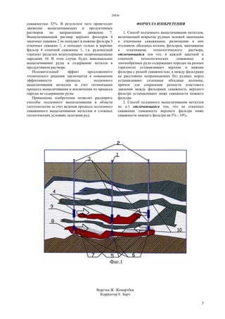28936
3
скважностью 32%. В результате чего происходит
движение выщелачивающих и продуктивных
растворов по направлению движение 7.
Выщелачивающий раствор верхних фильтров 4
закачных скважин 2 не попадает в нижние фильтра 5
откачных скважин 1, а попадает только в верхние
фильтр 4 откачной скважины 1, т.к. рудоносный
горизонт разделен водоупорными непроницаемыми
пародами 10. В этом случае будет максимальное
выщелачивании руды и содержание металла в
продуктивном растворе.
Положительный эффект предложенного
технического решения заключается в повышении
эффективности процесса подземного
выщелачивания металлов за счет оптимизации
процесса выщелачивания и исключения из процесса
пароды не содержащие руды.
Применение изобретения позволит расширить
способы подземного выщелачивания в области
геотехнологии за счет ведения процесса подземного
скважинного выщелачивания металлов в сложных
геологических условиях залегания руд.
ФОРМУЛА ИЗОБРЕТЕНИЯ
1. Способ подземного выщелачивания металлов,
включающий вскрытие рудных залежей закачными
и откачными скважинами, размещение в них
оголовков, обсадных колонн, фильтров, закачивание
и откачивание технологического раствора,
отличающийся тем что, в каждой закачной и
откачной технологических скважинах в
линзообразных рудо содержащих породах на разных
горизонтах устанавливают верхние и нижние
фильтры с разной скважностью, а между фильтрами
на расстоянии непроницаемых без рудных пород
устанавливают сплошные обсадные колонны,
причем для сохранения разности пластового
давления между фильтрами скважность верхнего
фильтра устанавливают ниже скважности нижнего
фильтра.
2. Способ подземного выщелачивания металлов
по п.1 отличающийся тем, что на откачных
скважинах скважность верхнего фильтра ниже
скважности нижнего фильтра на 5% - 10%.
Верстка Ж. Жомартбек
Корректор Е. Барч
 