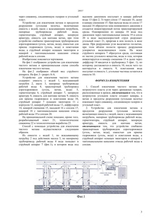 28937
3
через скважину, соединяющую галерею и угольный
пласт.
Устройство для извлечения метана и продуктов
разрушения (угольная мелочь), включающее
емкость с водой, насос с всасывающим патрубком,
напорные трубопроводы рабочей воды,
герметизаторы, струйный аппарат, запорную
арматуру, емкость для каптажа метан, при этом
устройство снабжено транспортным трубопроводом
аэрогидровзвеси (уголь, метан, вода), емкостью для
приема гидровзвеси (уголь, вода) и осветления
воды, а струйный аппарат оснащен эжектором и
камерой с тангенциальными каналами отвода
рабочей воды к соплам.
Изобретение поясняется чертежами.
На фиг.1 изображено устройство для извлечения
чистого метана и принципиальная схема способа
извлечения чистого метана.
На фиг.2 изображен общий вид струйного
аппарата. На фиг.3 - разрез А-А.
Устройство для извлечения чистого метана
содержит: емкость с водой 1, всасывающий
патрубок 2, насос 3, напорные трубопроводы
рабочей воды 4, транспортный трубопровод
аэрогидровзвеси (уголь, метан, вода) 5,
герметизаторы 6, струйный аппарат 7, запорную
арматуру 8, емкость для каптажа метана 9, емкость
для приема гидровзвеси и осветления воды 10,
струйный аппарат 7 оснащен эжектором 11 с
корпусом 12, камерой рабочей воды 13, диффузором
14, камерой смешения 15, насадкой 16 с соплом 17,
камерой 18 с тангенциальными каналами отвода
рабочей воды 19 к соплам 20.
На принципиальной схеме показано, кроме того,
разрабатываемый пласт 21, технологические
скважины 22 и технологическая выработка 23.
Способ с помощью устройства для извлечения
чистого метана осуществляется следующим
образом.
Из емкости с водой 1, по всасывающему
патрубку 2 под действием насоса 3, по напорному
трубопроводу рабочей воды 4 вода попадает в
струйный аппарат 7 (фиг.1), в котором вода под
высоким давлением поступает в камеру рабочей
воды 13 (фиг.2, 3) через сопло 17 насадки 16, далее
в камеру смешения 15. При выходе воды из сопла 17
насадки 16 образуется зона пониженного давления и
создается инжектируемый поток транспортируемой
среды. Одновременно из камеры 18 вода под
давлением через тангенциальные каналы 19 и сопла
20 в виде высокоскоростной струи разрушает
угольный пласт 21, прорезая в нем полость в виде
диска. При разрушении угля выделяется газ-метан,
при этом вблизи полости процесс разрушения
ускоряется выделяющимся газом. На всасе
струйного аппарата 7 образуется среда, состоящая
из частиц угольного вещества, воды и газа, которая
инжектируется в камеру смешения 15 и далее через
диффузор 14 вводится в трубопровод 5 (фиг. 1), по
которому доставляется в емкость 10, после чего газ
каптируется в емкость 9, осветленная вода
поступает в емкость 1, угольные частицы остаются в
емкости 10.
ФОРМУЛА ИЗОБРЕТЕНИЯ
1. Способ извлечения чистого метана из
нетронутого пласта угля через дренажные галереи,
расположенные в кровле, отличающийся тем, что в
нетронутом угольном пласте создают камеры, а
метан и продукты разрушения (угольная мелочь)
извлекают через скважину, соединяющую галерею и
угольный пласт.
2. Устройство для извлечения метана и
продуктов разрушения (угольная мелочь),
включающее емкость с водой, насос с всасывающим
патрубком, напорные трубопроводы рабочей воды,
герметизаторы, струйный аппарат, запорную
арматуру, емкость для каптажа метан,
отличающееся тем, что устройство снабжено
транспортным трубопроводом аэрогидровзвеси
(уголь, метан, вода), емкостью для приема
гидровзвеси (уголь, вода) и осветления воды, а
струйный аппарат оснащен эжектором и камерой с
тангенциальными каналами отвода рабочей воды к
соплам.
 