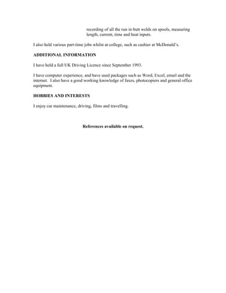 recording of all the run in butt welds on spools, measuring
length, current, time and heat inputs.
I also held various part-time jobs whilst at college, such as cashier at McDonald’s.
ADDITIONAL INFORMATION
I have held a full UK Driving Licence since September 1993.
I have computer experience, and have used packages such as Word, Excel, email and the
internet. I also have a good working knowledge of faxes, photocopiers and general office
equipment.
HOBBIES AND INTERESTS
I enjoy car maintenance, driving, films and travelling.
References available on request.
 