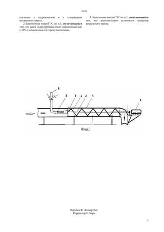 28939
3
соединен с гидроканалом и с генератором
воздушного тракта.
2. Бипоточная микроГЭС по п.1, отличающийся
тем, что шнек гидротурбины имеет переменный шаг
с 10% уменьшением в сторону нагнетания.
3. Бипоточная микроГЭС по п.1, отличающийся
тем, что дополнительно установлен генератор
воздушного тракта.
Верстка Ж. Жомартбек
Корректор Е. Барч
 