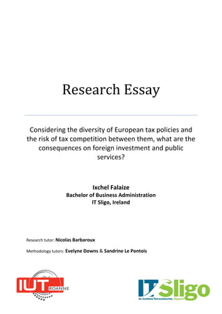 Research Essay
Considering the diversity of European tax policies and
the risk of tax competition between them, what are the
consequences on foreign investment and public
services?
Ixchel Falaize
Bachelor of Business Administration
IT Sligo, Ireland
Research tutor: Nicolas Barbaroux
Methodology tutors: Evelyne Downs & Sandrine Le Pontois
 